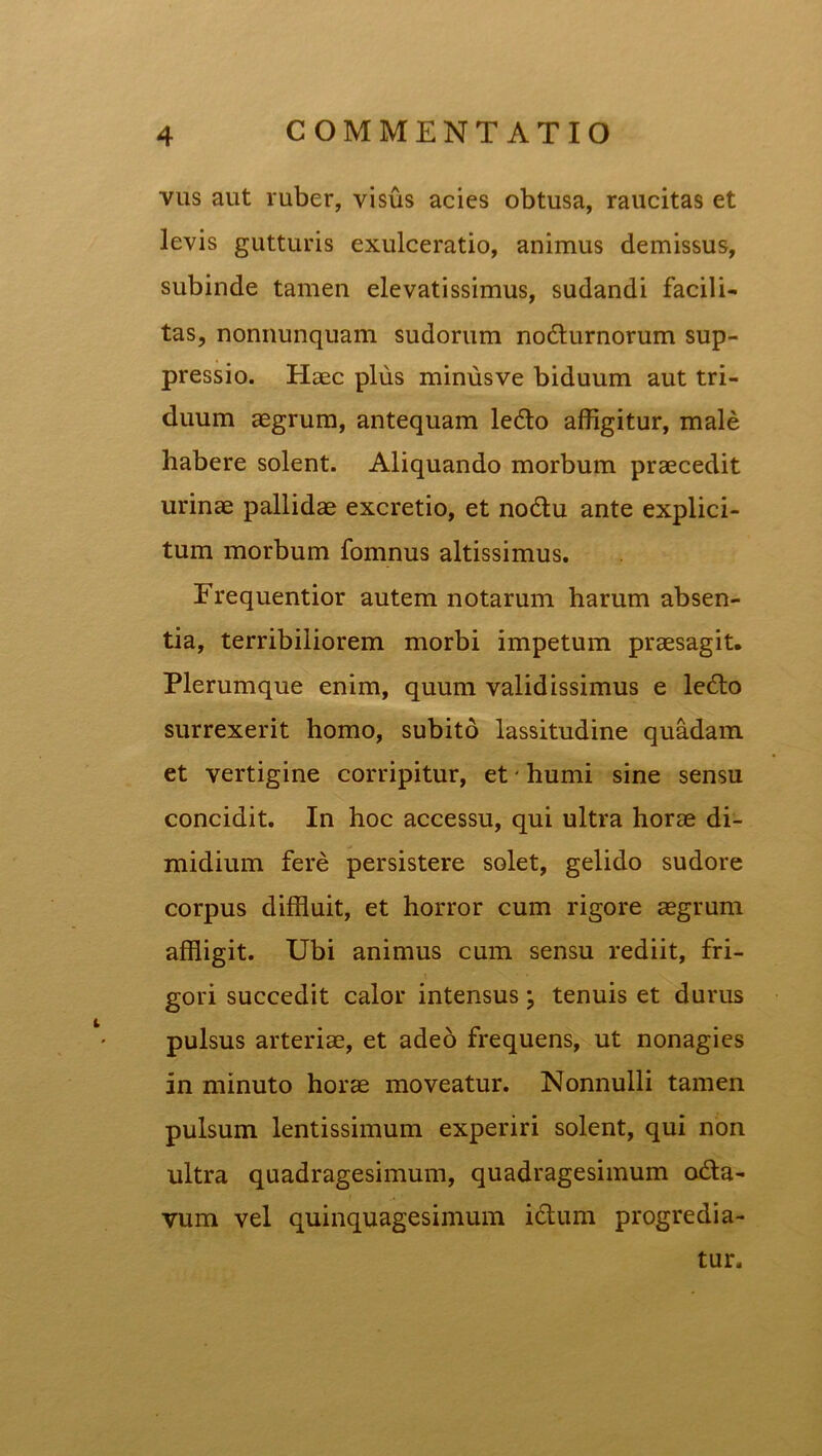 vus aut ruber, visus acies obtusa, raucitas et levis gutturis exulceratio, animus demissus, subinde tamen elevatissimus, sudandi facili- tas, nonnunquam sudorum no&urnorum sup- pressio. Haec plus minusve biduum aut tri- duum aegrum, antequam leCto affigitur, male habere solent. Aliquando morbum praecedit urinae pallidae excretio, et noCtu ante explici- tum morbum fomnus altissimus. Frequentior autem notarum harum absen- tia, terribiliorem morbi impetum praesagit. Plerumque enim, quum validissimus e leCto surrexerit homo, subito lassitudine quadam et vertigine corripitur, et - humi sine sensu concidit. In hoc accessu, qui ultra horae di- midium fere persistere solet, gelido sudore corpus diffluit, et horror cum rigore aegrum affligit. Ubi animus cum sensu rediit, fri- gori succedit calor intensus; tenuis et durus pulsus arteriae, et adeo frequens, ut nonagies in minuto horae moveatur. Nonnulli tamen pulsum lentissimum experiri solent, qui non ultra quadragesimum, quadragesimum odta- vum vel quinquagesimum ictum progredia- tur.