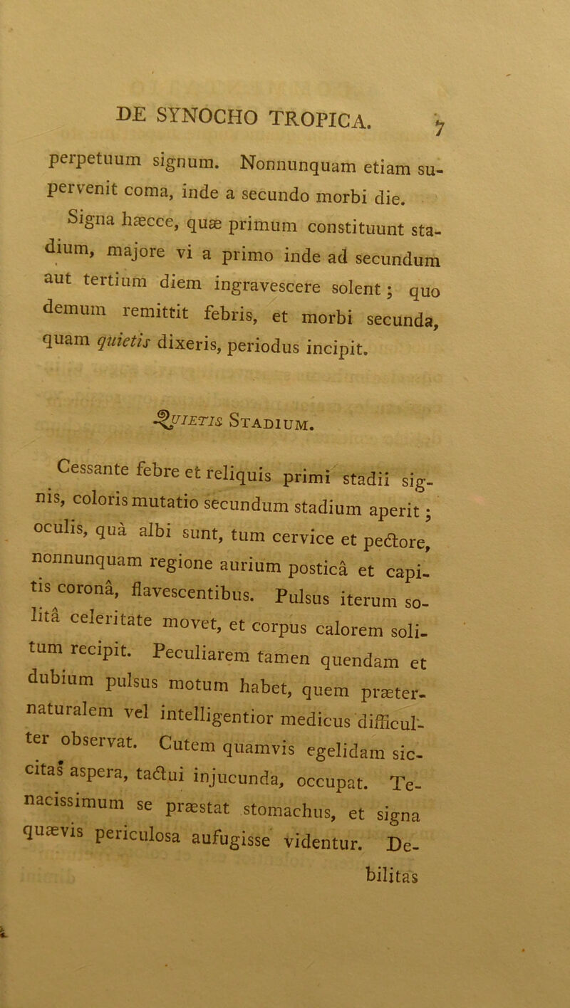 perpetuum signum. Nonnunquam etiam su- pervenit coma, inde a secundo morbi die. Signa haecce, quae primum constituunt sta- dium, majore vi a primo inde ad secundum aut tertium diem ingravescere solent; quo demum remittit febris, et morbi secunda, quam quietis dixeris, periodus incipit. Quietis, Stadium. Cessante febre et reliquis primi stadii sig- ms’ coloris mutatio secundum stadium aperit; oculis, qua albi sunt, tum cervice et pedore, nonnunquam regione aurium postica et capi, tis corona, flavescentibus. Pulsus iterum so- lita celeiitate movet, et corpus calorem soli- tum recipit. Peculiarem tamen quendam et dubium pulsus motum habet, quem pneter- naturalem vel intelligentior medicus difficul- ter observat. Cutem quamvis egelidam sic- citas aspera, tadui injucunda, occupat. Te- nacissimum se praestat stomachus, et signa quaevis peiiculosa aufugisse videntur. De- bilitas
