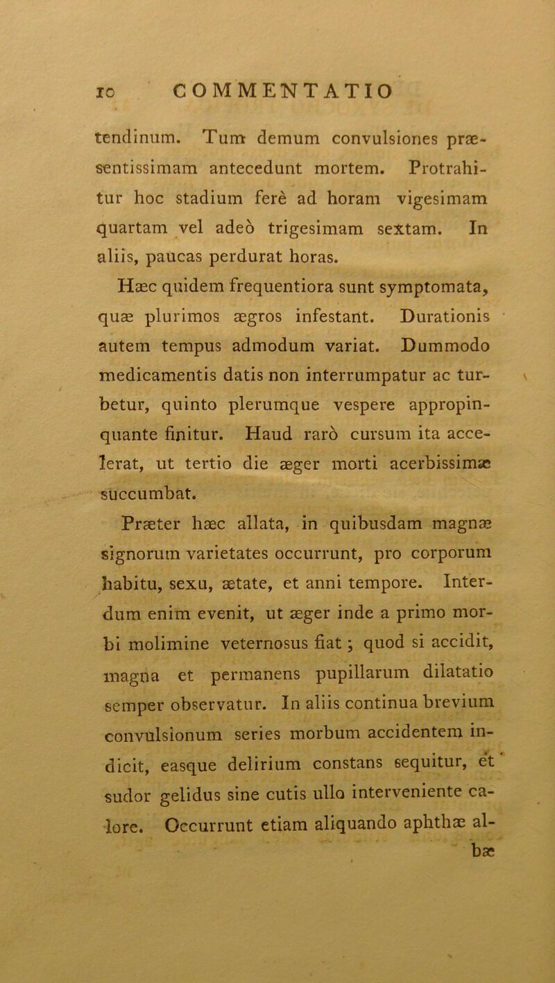 tendinum. Tum demum convulsiones prae- sentissimam antecedunt mortem. Protrahi- tur hoc stadium fere ad horam vigesimam quartam vel adeo trigesimam sextam. In aliis, paucas perdurat horas. Haec quidem frequentiora sunt symptomata, quae plurimos aegros infestant. Durationis autem tempus admodum variat. Dummodo medicamentis datis non interrumpatur ac tur- betur, quinto plerumque vespere appropin- quante finitur. Haud raro cursum ita acce- lerat, ut tertio die aeger morti acerbissimae succumbat. Praeter haec allata, in quibusdam magnae signorum varietates occurrunt, pro corporum habitu, sexu, aetate, et anni tempore. Inter- dum enim evenit, ut aeger inde a primo mor- bi molimine veternosus fiat; quod si accidit, magna et permanens pupillarum dilatatio semper observatur. In aliis continua brevium convulsionum series morbum accidentem in- dicit, easque delirium constans 6equitur, et sudor gelidus sine cutis ullo interveniente ca- lore. Occurrunt etiam aliquando aphthae al- bae