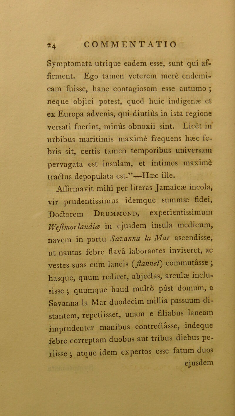 Symptomata utrique eadem esse, sunt qui af- firment. Ego tamen veterem mere endemi- cam fuisse, hanc contagiosam esse autumo ; neque objici potest, quod huic indigenae et ex Europa advenis, qui diutius in ista regione versati fuerint, minus obnoxii sint. Licet in urbibus maritimis maxime frequens haec fe- bris sit, certis tamen temporibus universam pervagata est insulam, et intimos maxime tradtus depopulata est.”—Haec ille. Affirmavit mihi per literas Jamaicae incola, vir prudentissimus idemque summae fidei, Doctorem Drummond, experientissimum Weftmorlandios in ejusdem insula medicum, navem in portu Suvcuiua Ici D/Lcir ascendisse, ut nautas febre flava laborantes inviseret, ac vestes suas cum laneis (jlcituiel) commutasse y hasque, quum rediret, abjedtas, arculae inclu- sisse j quumque haud multo post domum, a Savanna la Mar duodecim millia passuum di- stantem, repetiisset, unam e filiabus laneam imprudenter manibus contrectasse, indeque febre correptam duobus aut tribus diebus pe- riisse , atque idem expertos esse fatum duos ejusdem