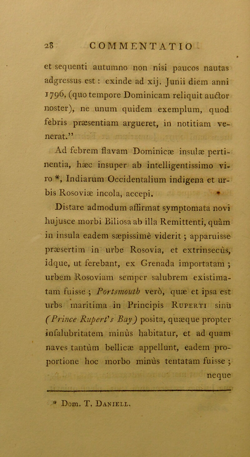 et sequenti autumno non nisi paucos nautas adgressus est: exinde ad xij. Junii diem anni J79^» (quo tempore Dominicam reliquit au<ffor noster), ne unum quidem exemplum, quod febris praesentiam argueret, in notitiam ve- nerat.” Ad febrem flavam Dominicae insulae perti- nentia, haec insuper ab intelligentissimo vi- ro *, Indiarum Occidentalium indigena et ur- bis Rosoviae incola, accepi. * Distare admodum affirmat symptomata novi hujusce morbi Biliosa ab illa Remittenti, quam in insula eadem saepissime viderit ; apparuisse praesertim in urbe Rosovia, et extrinsecus, idque, ut ferebant, ex Grenada importatam ; urbem Roso viam sempcr salubrem existima- tam fuisse ; Portsmouth vero, quae et ipsa est urbs maritima in Principis Ruperti sinu (Prince Rupert's Bay) posita, quaeque propter infalubritatem minus habitatur, et ad quam naves tantum bellicae appellunt, eadem pro- portione hoc morbo minus tentatam fuisse ; neque * Dom. T, Daniell.