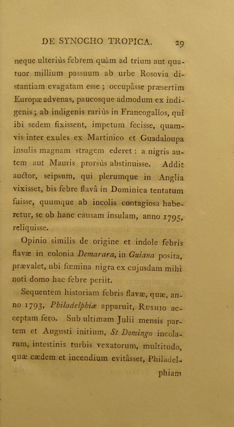 neque ulterius febrem quam ad trium aut qua- tuor millium passuum ab urbe Rosovia di- stantiam evagatam esse ; occupasse praesertim Europae advenas, paucosque admodum ex indi- genis ; ab indigenis rarius in Francogallos, qui ibi sedem fixissent, impetum fecisse, quam- vis inter exules ex Martinico et Guadaloupa insulis magnam stragem ederet : a nigris au- tem aut Mauris prorsus abstinuisse. Addit audior, seipsum, qui plerumque in Anglia vixisset, bis febre flava in Dominica tentatum fuisse, quumque ab incolis contagiosa habe- retur, se ob hanc causam insulam, anno 179=;. reliquisse. Opinio similis de origine et indole febris flavas in colonia Demarara, in Guiana posita, praevalet, ubi foemina nigra ex cujusdam mihi noti domo hac febre periit. Sequentem historiam febris flavae, quae, an- no 1793> Philadelphia; apparuit, Rushio ac- ceptam fero. Sub ultimam Julii mensis par- tem et Augusti initium, St Domingo incola- rum, intestinis turbis vexatorum, multitudo, quae caedem et incendium evitasset, Philadel- phiam