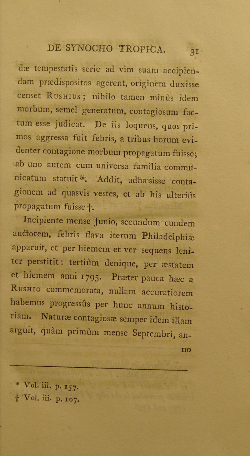 3i dae tempestatis serie ad vim suam accipien- dam praedispositos agerent, originem duxisse censet Rushius ; nihilo tamen minus idem morbum, semel generatum, contagiosum fac- tum esse judicat. De iis loqucns, quos pri- mos aggressa fuit febris, a tribus horum evi- denter contagione morbum propagatum fuisse; ab uno autem cum universa familia commu- nicatum statuit Addit, adhaesisse conta- gionem ad quasvis vestes, et ab his ulterius propagatum fuisse j-. Incipiente mense Junio, secundum eundem au&orem, febris flava iterum Philadelphia apparuit, et. per hiemem et ver sequens leni- tei perstitit: tertium denique, per aestatem et hiemem anni 1795. Praeter pauca haec a Rushio commemorata, nullam accuratiorem habemus progressus per hunc annum histo- riam. Naturae contagiosae semper idem illam arguit, quam primum mense Septembri, an- * Vol. iii. p. ijy, f Vol. iii. p. IOy. no