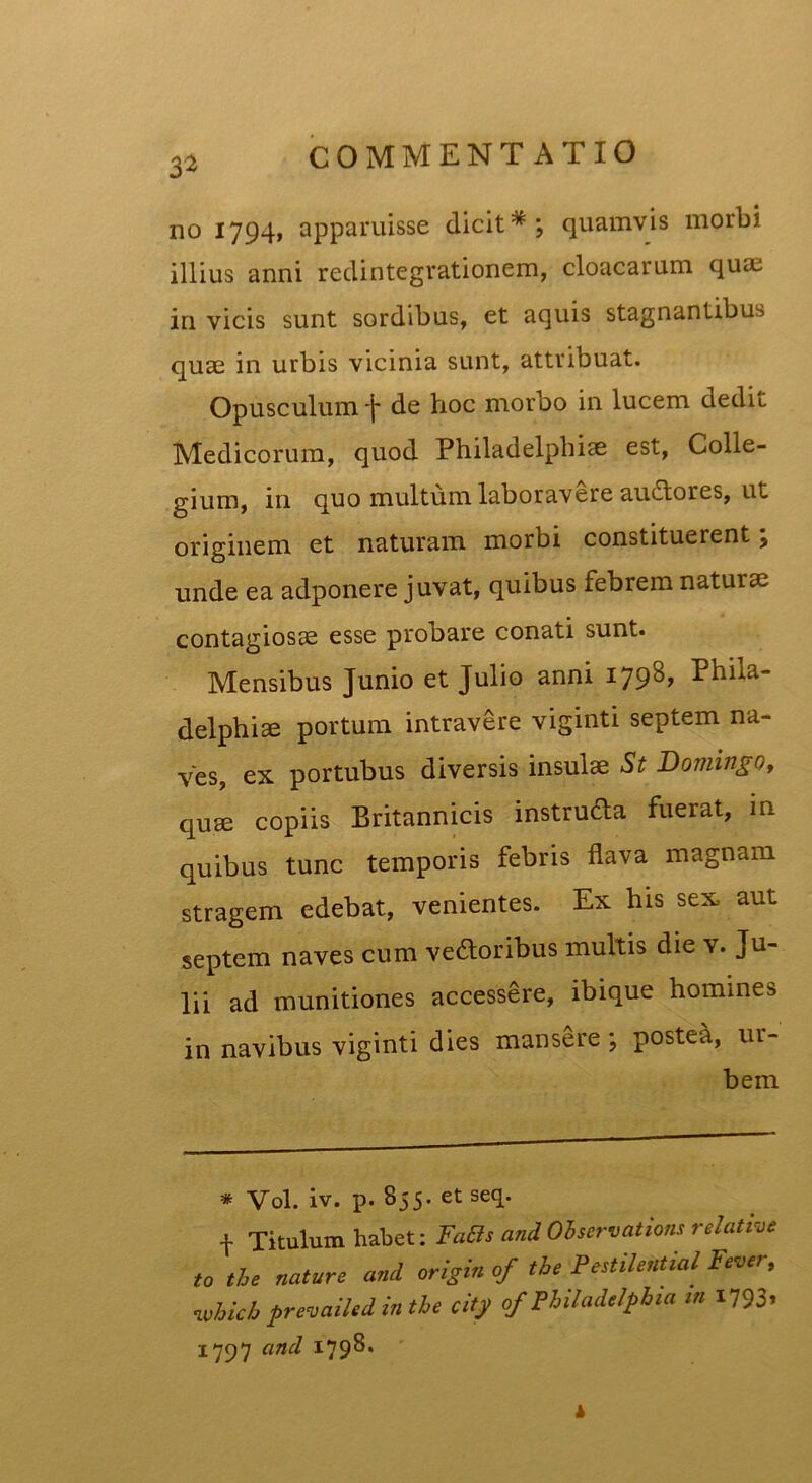 3* no 1794, apparuisse dicit*; quamvis morbi illius anni redintegrationem, cloacarum quae in vicis sunt sordibus, et aquis stagnantibus quae in urbis vicinia sunt, attribuat. Opusculum *j* de hoc morbo in lucem dedit Medicorum, quod Philadelphiae est, Colle- gium, in quo multum laboravere auctores, ut originem et naturam morbi constituerent; unde ea adponere juvat, quibus febrem naturae contagiosae esse probare conati sunt. Mensibus Junio et Julio anni 179^» Phila- delphiae portum intravere viginti septem na- ves, ex portubus diversis insulae St Domingo, quae copiis Britannicis instruCta fuerat, in quibus tunc temporis febris flava magnam stragem edebat, venientes. Ex his sex aut septem naves cum vectoribus multis die v. Ju- lii ad munitiones accessCre, ibique homines in navibus viginti dies mansere ; postea, ur- bem * Vol. iv. p. 855. etseq. f Titulum habet: FaBs and Observationi relative to the nature ani origin of tbe Pestilential Fever, whicb prevailed in the city of Philadelphia m 1793. 1797 and 179^* k