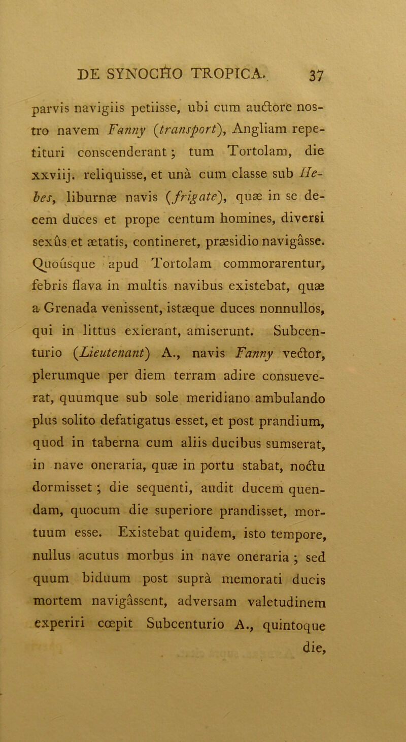 parvis navigiis petiisse, ubi cum audtore nos- tro navem Fanny (transport), Angliam repe- tituri conscenderant; tum Tortolam, die xxviij. reliquisse, et una cum classe sub He- bes, liburnae navis (frigate), quae in se de- cem duces et prope centum homines, diversi sexus et aetatis, contineret, praesidio navigasse. Quousque apud Tortolam commorarentur, febris flava in multis navibus existebat, quae a Grenada venissent, istaeque duces nonnullos, qui in littus exierant, amiserunt. Subcen- turio (Lieutenant) A., navis Fanny vedtof, plerumque per diem terram adire consueve- rat, quumque sub sole meridiano ambulando plus solito defatigatus esset, et post prandium, quod in taberna cum aliis ducibus sumserat, in nave oneraria, quae in portu stabat, no&u dormisset ; die sequenti, audit ducem quen- dam, quocum die superiore prandisset, mor- tuum esse. Existebat quidem, isto tempore, nullus acutus morbus in nave oneraria ; sed quum biduum post supra memorati ducis mortem navigassent, adversam valetudinem experiri coepit Subcenturio A., quintoque die.