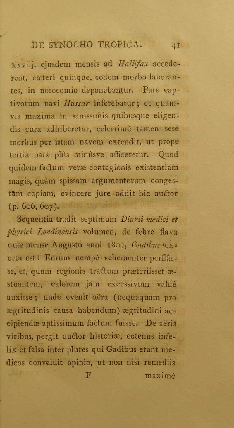 Xxviij. ejusdem mensis ad Halii fax accede- rent, caeteri quinque, eodem morbo laboran- tes, in nosocomio deponebantur. Pars cap- tivorum navi linssar inferebatur; et quam- vis maxima in sanissimis quibusque eligen- dis cura adhiberetur, celerrime tamen sese morbus per istam navem extendit, ut prope tertia pars pli\s minusve afficeretur. Quod quidem fa&iim verse contagionis existentiam magis, quam spissam argumentorum conges- tam copiam, evincere jure addit hic au6tor (p. 606, 607). Sequentia tradit septimum Diarii medici et physici Londinensis volumen, de febre flava quae mense Augusto anni 1800, Gadibus'ex- orta est: Eurum nempe vehementer perflas- se, et, quum regionis tradhim praeteriisset ae- stuantem, calorem jam excessivum valde auxisse ; unde evenit aera (nequaquam pro aegritudinis causa habendum) aegritudini ac^- eipiendae aptissimum fadum fuisse. De aeris viribus, pergit au&or historiae, eotenus infe- lix et falsa inter plures qui Gadibus erant me- dicos convaluit opinio, ut non nisi remediis F maxime