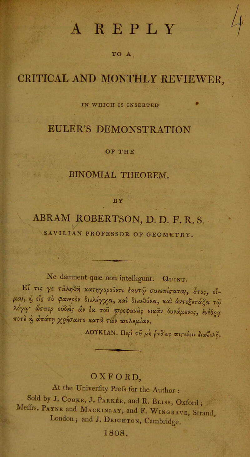 A REPLY TO A CRITICAL AND MONTHLY REVIEWER, IN WHICH IS INSERTED * EULER’S DEMONSTRATION OF THE BINOMIAL THEOREM. EY ABRAM ROBERTSON, D. D. F. R. S. SAVTLIAN PROFESSOR OF GEOMETRY'. Ne damnent quae non intelligunt. Quint. E» rig ys TkKr^Yj xa.TT)yopouuTi eocvtw (TVUSTrlg-txToLf, 5toc, 61- *) *Js TO <p*uspou hs\eyXet, xa) StsuMvei, xot) am£er«£« tco Xo'ycp- uansp ouSaj ecu ex tou vrpopecuSg uixccu luucc^Euog, evefya. VOTE X, UTTxTy Xqr\aroiiTO xuta rSou vroXeploov. AOYKIAN. riEpt 7a pt) pxb'uf <BirevEi» haQcXrt. * OXFORD, At the Univerfity Prefs l'or the Author : Sold by J. Cooke, J. Parker, and R. Bliss, Oxford; MeiTrs. Payne and Mackinlay, and F. Wingrave, Strand, London -} and J. Deighton, Cambridge. 1808.