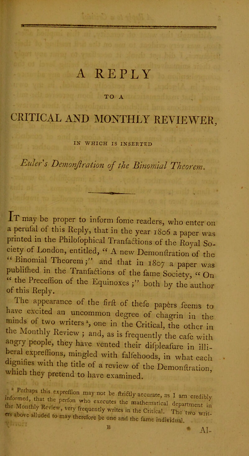 TO A CRITICAL AND MONTHLY REVIEWER, IN WHICH IS INSERTED Euler s Demonjlration of the Binomial Theorem. Xt may be proper to inform fome readers, who enter on a perufal of this Reply, that in the year 1806 a paper was printed in the Philofophical Tranfadtions of the Royal So- ciety of London, entitled, “ A new Demonftration of the  Binomial Theorem;” and that in 1807 a paper was publilhed in the Pranfadlions of the fame Society, “ On “ the Preceffion of the Equinoxes both by the author or this Reply. The appearance of the firft of thefe papers feems to have excited an uncommon degree of chagrin in the minds of two writers % one in the Critical, the other in the Monthly Review ; and, as is frequently the cafe with angry people, they have vented their difpleafure in illi- beral expreflions, mingled with falfehoods, in what each dignifies with the title of a review of the Demonftration, which they pretend to have examined. 3 Perhaps this exprefiion may not be ftriftly accurate, as I am credib mformed that the perfon who executes the mathematical depart men ** ^°nth f Very frequently writes in the Critical. The two wri ',b0Ve 3lludcd to may be one and the fame individual B * Ai