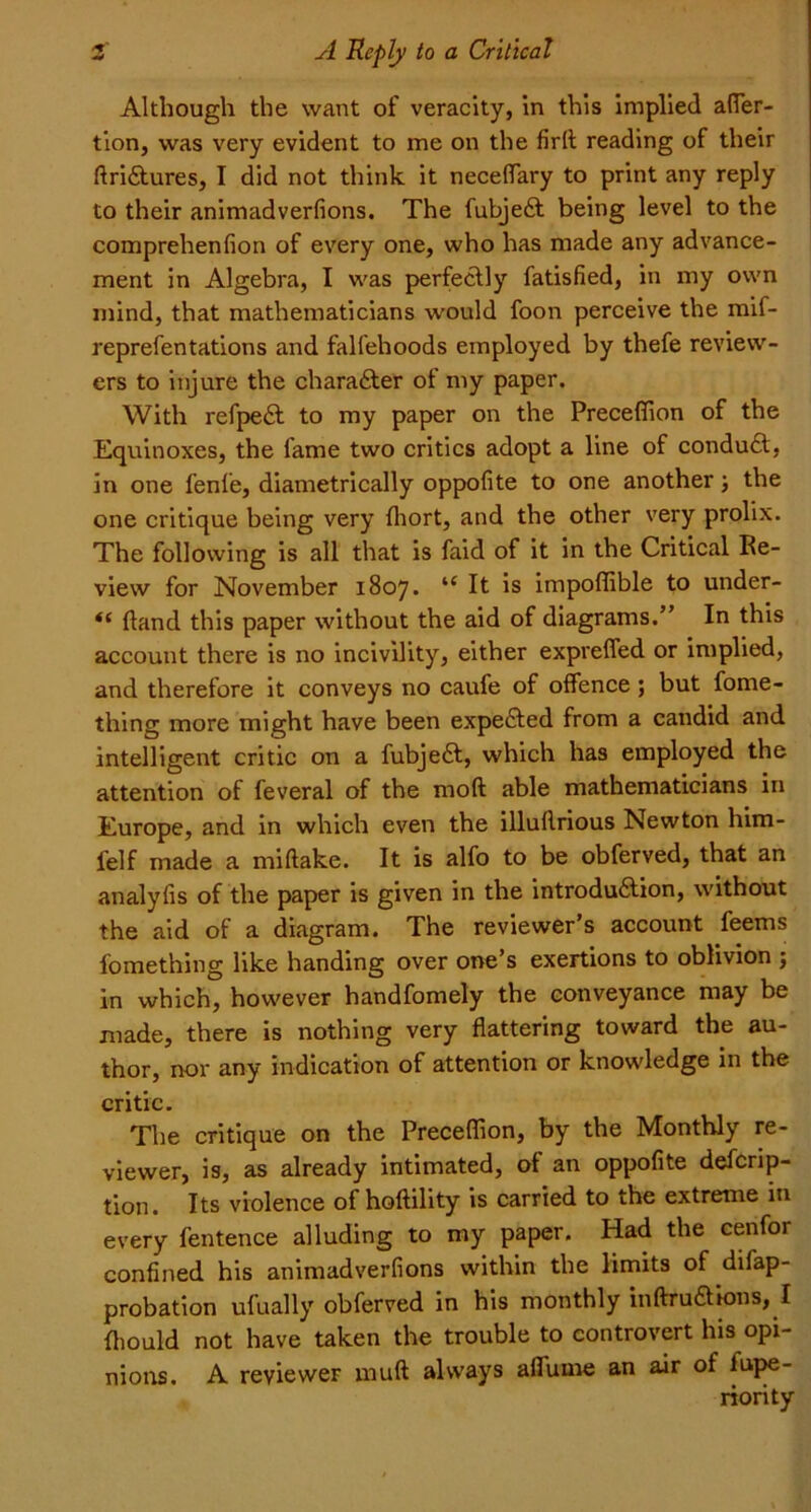 Although the want of veracity, in this implied affier- tion, was very evident to me on the firft reading of their ffridtures, I did not think it neceffary to print any reply to their animadverfions. The fubjedt being level to the comprehenfion of every one, who has made any advance- ment in Algebra, I was perfectly fatisfied, in my own mind, that mathematicians would foon perceive the mif- reprefentations and falfehoods employed by thefe review- ers to injure the character of my paper. With refpedt to my paper on the Preceffion of the Equinoxes, the fame two critics adopt a line of condudt, in one fenfe, diametrically oppofite to one another; the one critique being very fhort, and the other very prolix. The following is all that is faid of it in the Critical Re- view for November 1807. “ It is impoffible to under- *( (land this paper without the aid of diagrams.” In this account there is no incivility, either expreffed or implied, and therefore it conveys no caufe of offence ; but fome- thing more might have been expedted from a candid and intelligent critic on a fubjedl, which has employed the attention of feveral of the mod able mathematicians in Europe, and in which even the illuflrious Newton him- felf made a mi flake. It is alfo to be obferved, that an analyfis of the paper is given in the introdudtion, without the aid of a diagram. The reviewer’s account feems fomething like handing over one’s exertions to oblivion ; in which, however handfomely the conveyance may be made, there is nothing very flattering toward the au- thor, nor any indication of attention or knowledge in the critic. The critique on the Preceffion, by the Monthly re- viewer, is, as already intimated, of an oppofite defcrip- tion. Its violence of hoftility is carried to the extreme in every fentence alluding to my paper. Had the cenfor confined his animadverfions within the limits of difap- probation ufually obferved in his monthly inftrudtions, I fhould not have taken the trouble to controvert his opi- nions. A reviewer uauft always affitme an air of lupe- riority