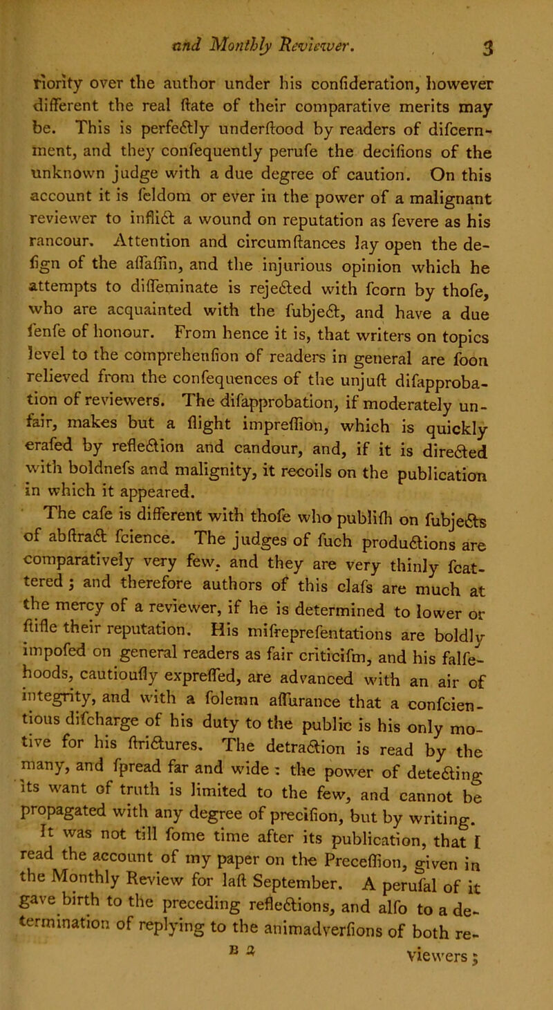 riority over the author under his confideration, however different the real ftate of their comparative merits may be. This is perfectly underftood by readers of difeern- inent, and they confequently perufe the decifions of the unknown judge with a due degree of caution. On this account it is feldom or ever in the power of a malignant reviewer to infliil a wound on reputation as fevere as his rancour. Attention and circum(lances lay open the de- sign of the affaflin, and the injurious opinion which he attempts to diffeminate is rejedled with fcorn by thofe, who are acquainted with the fubjeX, and have a due lenfe of honour. From hence it is, that writers on topics level to the comprehenfion of readers in general are foon relieved from the confequences of the unjuft difapproba- tion of reviewers. The difapprobation, if moderately un- fair, makes but a flight impreflion, which is quickly erafed by refleXion and candour, and, if it is direXed with boldnefs and malignity, it recoils on the publication in which it appeared. The cafe is different with thofe who publifli on fubjeas of abflraa fcience. The judges of luch produaions are comparatively very few, and they are very thinly Mat- tered j and therefore authors of this clafs are much at the mercy of a reviewer, if he is determined to lower or ftifle their reputation. His mifreprefentations are boldly impofed on general readers as fair criticifm, and his falfe- hoods, cautioufly expreffed, are advanced with an air of integrity, and with a folemn affurance that a confcien- tious difeharge of his duty to the public is his only mo- tive for his ftriXures. The detraXion is read by the many, and fpread far and wide : the power of deteXing its want of truth is limited to the few, and cannot be propagated with any degree of precifion, but by writing. It was not till fome time after its publication, that I read the account of my paper on the Preceffion, given in the Monthly Review for laft September. A perufal of it gave birth to the preceding reflexions, and alfo to a de- termination of replying to the animadverfions of both re- B ^ viewers;