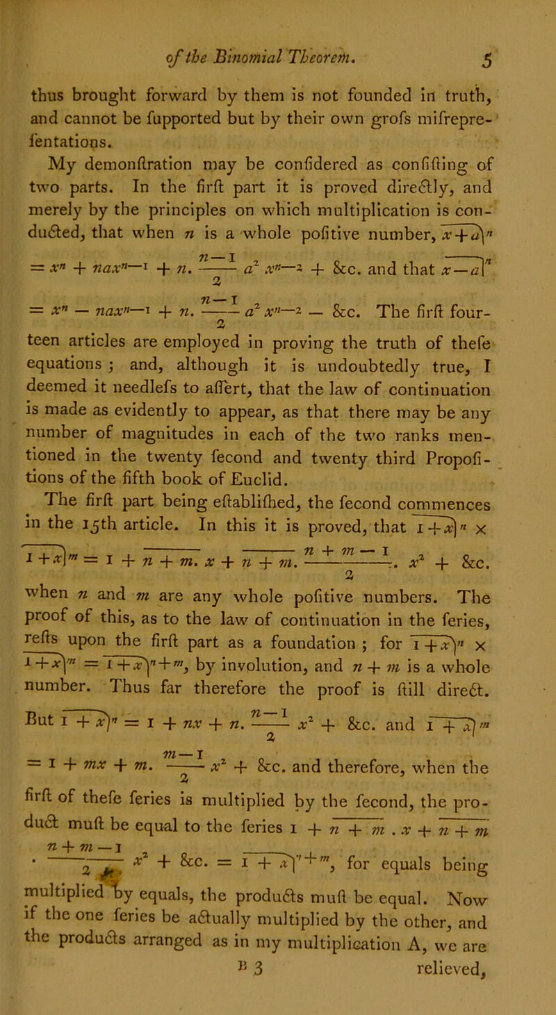 thus brought forward by them is not founded in truth, and cannot be fupported but by their own grofs mifrepre- fentations. My demonftration may be confidered as confiding of two parts. In the firft part it is proved directly, and merely by the principles on which multiplication is con- duced, that when n is a whole pofitive number, 71 I == xn + nax’1—1 -f- 7i. a1 x*—* 4- &c. and that x-—a\n 3 n— I = x” — nax”—i + n. a1 x”—- — &c. The firft four- teen articles are employed in proving the truth of thefe equations ; and, although it is undoubtedly true, I deemed it needlefs to aftert, that the law of continuation is made as evidently to appear, as that there may be any number of magnitudes in each of the two ranks men- tioned in the twenty fecond and twenty third Propofi- tions of the fifth book of Euclid. The firft part being eftablifhed, the fecond commences in the 15th article. In this it is proved, that 1 -f-.r)« x 1 + x\m = 1 -{- n -j- m. x + n 4- m. —— x1 + &c. 3 when n and m are any whole pofitive numbers. The proof of this, as to the law of continuation in the feries, re^s uPon the firft part as a foundation ; for T+Ty x *+■*1'” =T+T|'i + to, by involution, and n + m is a whole number. Thus far therefore the proof is ftill dire£t. Put 1 + x]” — 1 -f nx + n. -—- x2 + &c. and 1 4 ah 3 1 ^ 7;/ — j — i + mx 4- m. - x1 -f- See. and therefore, when the 3 5 firft of thefe feries is multiplied by the fecond, the pro- duct muft be equal to the feries 1 + n + m . x + n 4 m n + m — i ^ * 2~Jt> X ** ^= 1 + 1 m> f°r equals being multiplied li>y equals, the produfts muft be equal. Now if the one feries be actually multiplied by the other, and the products arranged as in my multiplication A, we are J3 3 relieved,