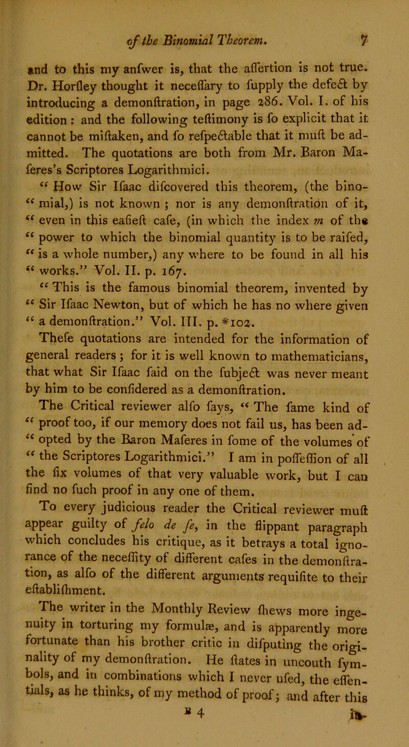 and to this my anfwer is, that the aflertion is not true. Dr. Horfley thought it neceffary to fupply the defeft by introducing a demonftration, in page 386. Vol. I. of his edition : and the following teftimony is fo explicit that it cannot be miftaken, and fo refpe&able that it muft: be ad- mitted. The quotations are both from Mr. Baron Ma- feres’s Scriptores Logarithmici. “ How Sir Ifaac difcovered this theorem, (the bino- “ mial,) is not known ; nor is any demonftration of it, “ even in this eafieft cafe, (in which the index m of the “ power to which the binomial quantity is to be raifed, “ is a whole number,) any where to be found in all his (< works.” Vol. II. p. 167. “ This is the famous binomial theorem, invented by ce Sir Ifaac Newton, but of which he has no where given “ a demonftration.” Vol. III. p. *103. Thefe quotations are intended for the information of general readers; for it is well known to mathematicians, that what Sir Ifaac faid on the fubjedt was never meant by him to be confidered as a demonftration. The Critical reviewer alfo fays, “ The fame kind of “ proof too, if our memory does not fail us, has been ad- “ opted by the Baron Maferes in fome of the volumes’of “ the Scriptores Logarithmici.” I am in pofleffion of all the ftx volumes of that very valuable work, but I can find no fuch proof in any one of them. To every judicious reader the Critical reviewer muft appear guilty of felo de fe, in the flippant paragraph which concludes his critique, as it betrays a total igno- rance of the necefiity of different cafes in the demonftra- tion, as alfo of the different arguments requifite to their eftablifhment. The writer in the Monthly Review (hews more inge- nuity in torturing my formulae, and is apparently more fortunate than his brother critic in difputing the origi- nality of my demonftration. He dates in uncouth fym- bols, and in combinations which I never ufed, the eflen- tials, as he thinks, of my method of proof j and after this B 4 in-