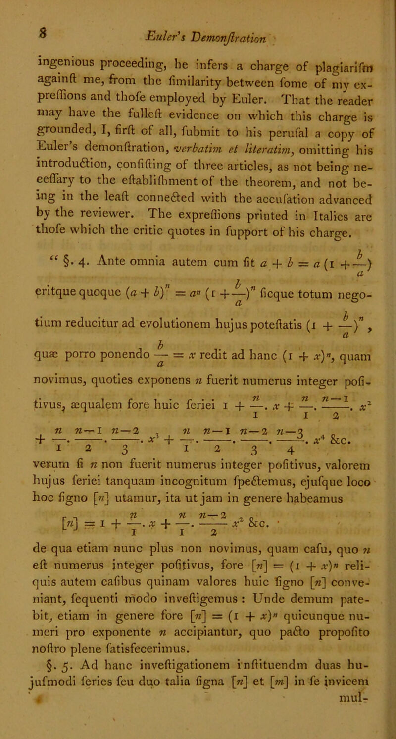 ingenious proceeding, he infers a charge of plagiarifm againft me, from the dmilarity between fome of my ex- preffions and thofe employed by Euler. That the reader may have the fulled: evidence on which this charge is grounded, I, firft of all, fubmit to his perufal a copy of Euler s demonftration, •verbatim et literatim, omitting his introduction, condfting of three articles, as not being ne~ eeflary to the eftablidiment of the theorem, and not be- ing in the lead: connected with the accufation advanced by the reviewer. The expredions printed in Italics are thofe which the critic quotes in fupport of his charge. “ §. 4. Ante omnia autem cum dt a + b = a (1 +—) a 1 eritquequoque (a + b) = a» (t + deque totum nego- tium reducitur ad evolutionem hujus potedatis (1 + —)” , quae porro ponendo — — x redit ad banc (1 -f x)n, quam novimus, quoties exponens n fuerit numerus integer pod- tivus^ aequalem fore huic feriei 1 -1 . x -i . n — I + n n—1 n — 2 at3 + n n— I 72 — 2 72- X4 &c. 123 1234 verurn d n non fuerit numerus integer podtivus, valorem hujus feriei tanquam incognitum fpeCtemus, ejufque loco hoc dgno [7/] utamur, ita ut jam in genere habeamus r n n n n—% , . \n\ — 1 4 . x -{ . x occ. • de qua etiam nunc plus non novimus, quam cafu, quo 72 eft numerus integer podtivus, fore [72] = (1 + x)» reli- quis autem cadbus quinam valores huic dgno [tz] conve- niant, fequenti modo inveftigemus : Unde demum pate- bit, etiam in genere fore [72] = (1 -f x)» quicunque nu- meri pro exponente n accipiantur, quo paCto propodto noftro plene fatisfecerimus. §. 5. Ad hanc inveftigationem inftituendm duas hu- jufmodi feries feu duo talia dgna [72] et [m] in fe invicem . mul-