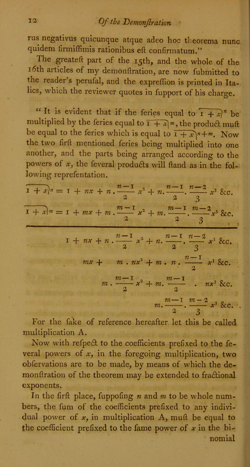 rus negativus quicunque atque adeo hoc theorema nunc quidem firmiffimis rationibus eft confirmatum.” The greateft part of the 15th, and the whole of the 16th articles of my demonftration, are now fubmitted to the reader’s perufal, and the expreffion is printed in Ita- lics, which the reviewer quotes in fupport of his charge. “ It is evident that if the feries equal to be multiplied by the feries equal to r+~H«, the produCt muft be equal to the feries which is equal to 1 4- + Now the two firft mentioned feries being multiplied into one another, and the parts being arranged according to the powers of x, the feveral products will ftand as in the fol- lowing reprefentation. I + x[n = 1 + nx + n . -—- x1 + n. -*■ -—— x3 &c. a a 3 Z~i . , m — I m— 1 m—% I -f x\m — I + nix + m . x -f- in. . x3 Sec. a a 3 J - ) , n— I a I + nx + n . — *'2 a . n—x n — l x + n. . at3 See. mx 4- m . nx 4- m . n . 2 3 n — 1 x3 Sec. in—I in . x 4- m. m — i . nx3 Sec. in—1 in- a , „ in. . x3 Sec. 2 3 For the fake of reference hereafter let this be called multiplication A. Now with refpeCt to the coefficients prefixed to the fe- veral powers of x, in the foregoing multiplication, two obfervations are to be made, by means of which the de- monftration of the theorem may be extended to fractional exponents. In the firft place, fuppofing n and m to be whole num- bers, the fum of the coefficients prefixed to any indivi- dual power of x, in multiplication A, muft be equal to the coefficient prefixed to the fame power of a- in the bi- • nomial