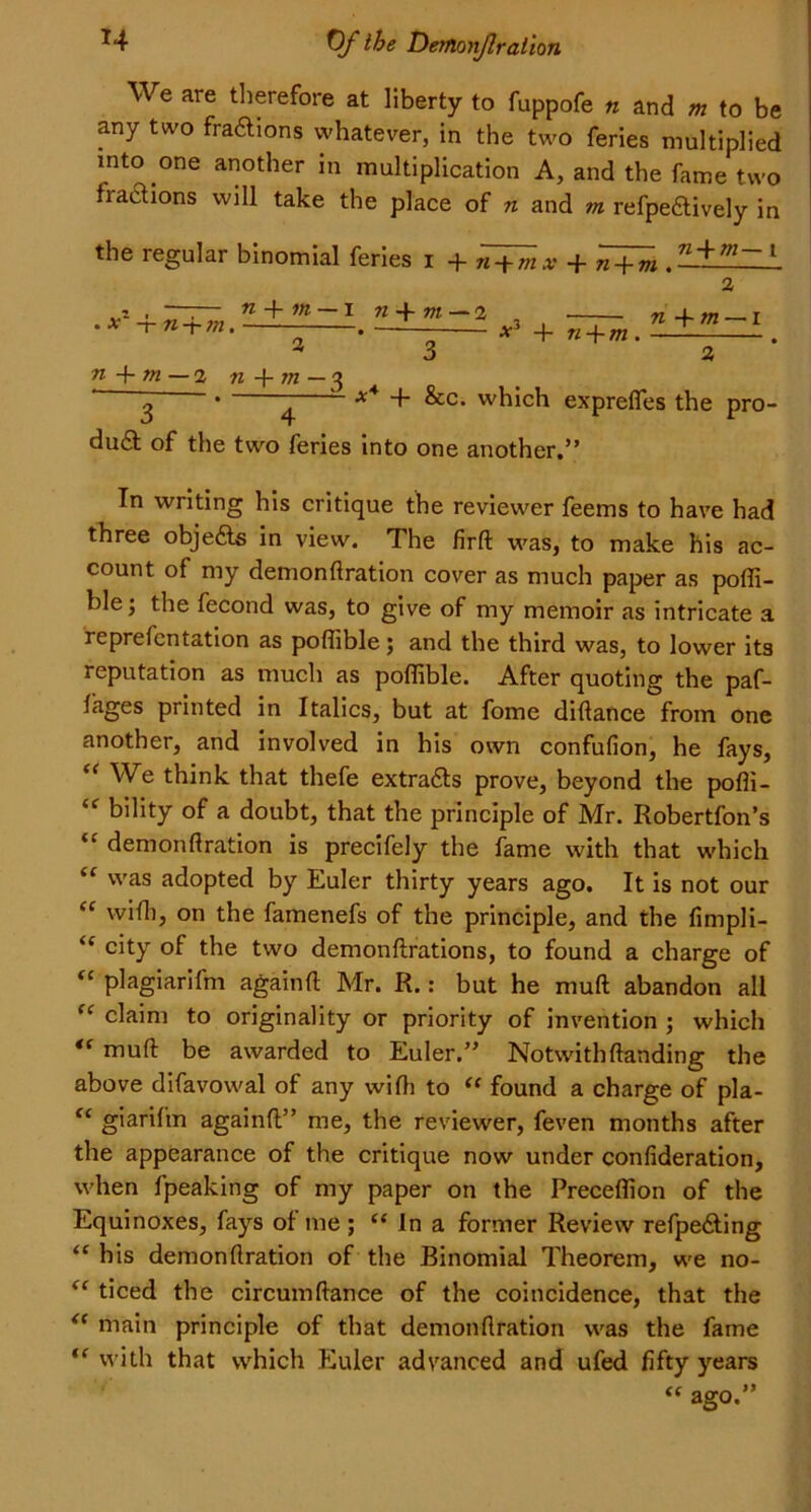 H 0/* ihe Derflonjlraiion We are therefore at liberty to fuppofe n and m to be any two fraftions whatever, in the two feries multiplied into one another in multiplication A, and the fame two hactions will take the place of n and m refpe&ively in the regular binomial feries i + n + m-i • x -j- n + m. n -f in — i 71 -f m — 2 * + n + m. n -f m — 1 3 3 n -\- m — 2 b+w - 3 3 ’ 4 ~ ** ^c* w^ic^ exprefles the pro- du£t of the two feries into one another.” In writing his critique the reviewer feems to have had three objects in view. The firft was, to make his ac- count of my demonfiration cover as much paper as poffi- ble; the fecond was, to give of my memoir as intricate a reprefcntation as poflible; and the third was, to lower its reputation as much as poflible. After quoting the paf- lages printed in Italics, but at fome diftance from one another, and involved in his own confufion, he fays, “ We think that thefe extra&s prove, beyond the pofli- “ bility of a doubt, that the principle of Mr. Robertfon’s “ demonfiration is precifely the fame with that which “ was adopted by Euler thirty years ago. It is not our “ with, on the famenefs of the principle, and the fimpli- ‘f city of the two demonftrations, to found a charge of “ plagiarifm againft Mr. R.: but he muft abandon all “ claim to originality or priority of invention ; which *( muft be awarded to Euler.” Notwithftanding the above difavowal of any wifii to “ found a charge of pla- “ giarifm againft” me, the reviewer, feven months after the appearance of the critique now under confideration, when fpeaking of my paper on the Preceflion of the Equinoxes, fays of me ; “ In a former Review refpe&ing “ his demonfiration of the Binomial Theorem, we no- “ ticed the circumftance of the coincidence, that the “ main principle of that demonfiration was the fame ,e with that which Euler advanced and ufed fifty years “ ago.”