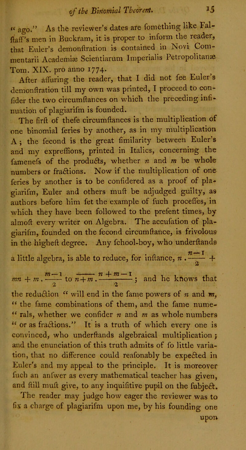 t( ago.5’ As the reviewer’s dates are fomething like Fal- flafTs men in Buckram, it is proper to inform the reader, that Euler’s demonftration is contained in Novi Com- mentarii Academic Scientiarum Imperialis Petropolitanse Tom. XIX. pro anno 1774. After alluring the reader, that I did not fee Euler s demonftration till my own was printed, I proceed to con- fider the two circumftances on which the preceding infi- nuation of plagiarifm is founded. The firft of thefe circumftances is the multiplication of one binomial feries by another, as in my multiplication A ; the fecond is the great fimilarity between Euler’s and my expreffions, printed in Italics, concerning the famenefs of the produces, whether n and m be whole numbers or fradtions. Now if the multiplication of one feries by another is to be confidered as a proof of pla- giarifm, Euler and others muft be adjudged guilty, as authors before him fet the example of fuch procefles, in which they have been followed to the prefent times, by almoft every writer on Algebra. The accufation of pla- giarifm, founded on the fecond circumftance, is frivolous in the higheft degree. Any fchool-boy, who underftands 71 X a little algebra, is able to reduce, for inftance, n . f rnn + m. m ■ to n + m . n + m — I and he knows that 2 2 the redu&ion “ will end in the fame powers of n and m, “ the fame combinations of them, and the fame nume- <c rals, whether we confider n and m as whole numbers “ or as fradtions.” It is a truth of which every one is convinced, who underftands algebraical multiplication j and the enunciation of this truth admits of fo little varia- tion, that no difference could reafonably be expe£ted in Euler's and my appeal to the principle. It is moreover fuch an anlwer as every mathematical teacher has given, and ftill muft give, to any inquifitive pupil on the fubjedt. The reader may judge how eager the reviewer was to fix a charge of plagiarifm upon me, by his founding one upon