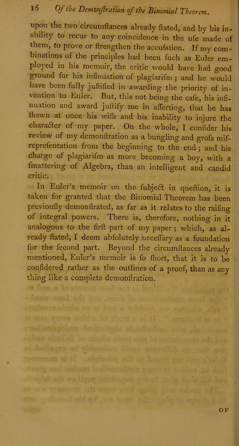 upon the two circumftances already ftated, and by his in- ability to recur to any coincidence in the ufe made of them, to prove or ftrengthen the accufation. If my com- binations of the principles had been fuch as Euler em- ployed in his memoir, the critic would have had good ground for his infinuation of plagiarifm ; and he would have been fully juftified in awarding the priority of in- vention to Euler. But, this not being the cafe, his infi- nuation and award juftify me in aflerting, that he has Ihewn at once his with and his inability to injure the character of my paper. On the whole, I confider his review of my demonftration as a bungling and grofs mif- reprefentation from the beginning to the end ; and his charge of plagiarifm as more becoming a boy, with a fmattering of Algebra, than an intelligent and candid critic. In Euler’s memoir on the fubjeft in queftion, it is taken for granted that the Binomial Theorem has been previoufly demonftrated, as far as it relates to the railing of integral powers. There is, therefore, nothing in it analogous to the firft part of my paper; which, as al- ready ftated, I deem abfolutely neceftary as a foundation for the fecond part. Beyond the circumftances already mentioned, Euler’s memoir is fo ftiort, that it is to be confidered rather as the outlines of a proof, than as any thing like a complete demonftration. OF