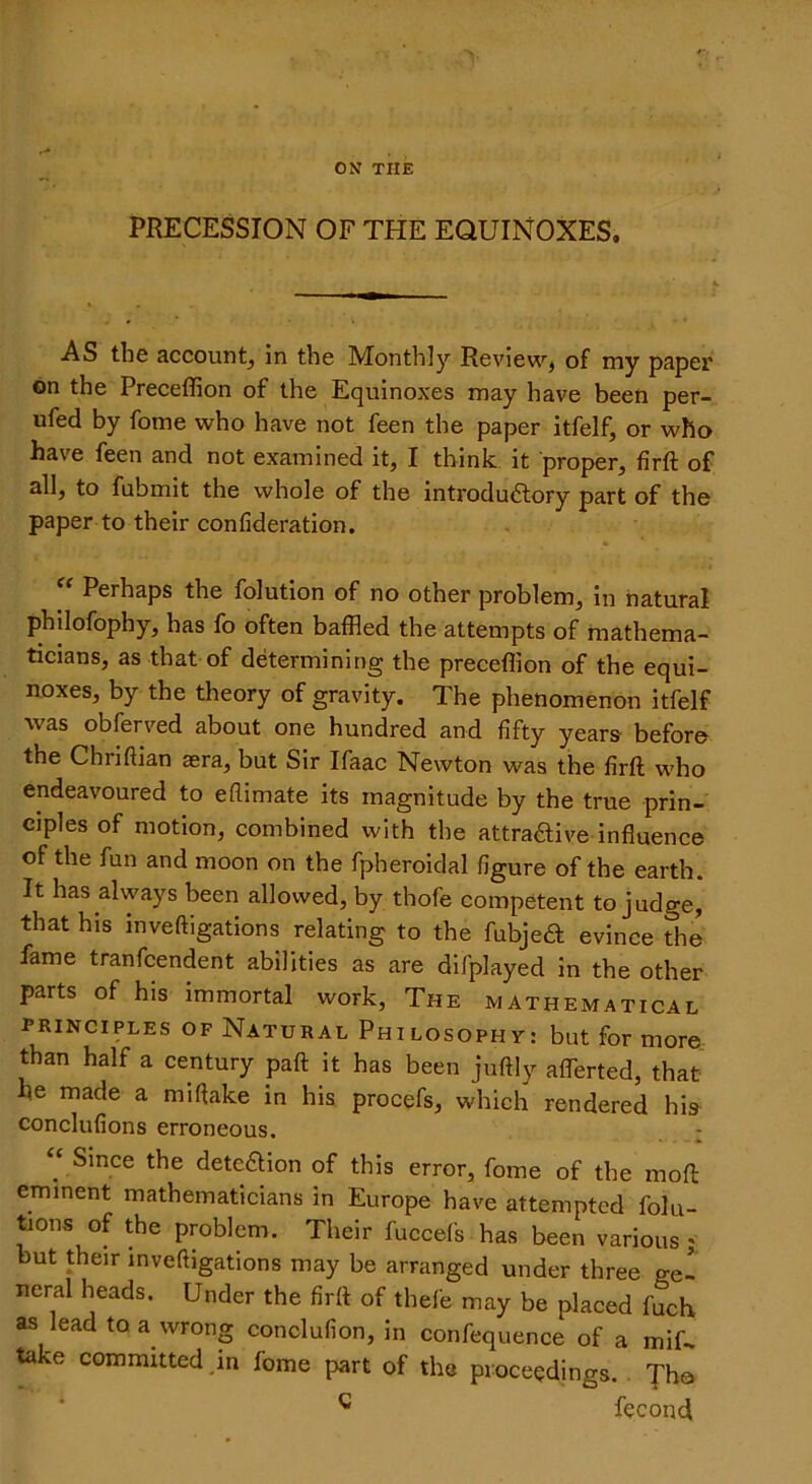 ON THE PRECESSION OF THE EQUINOXES, AS the account, in the Monthly Review, of my paper on the Preceffion of the Equinoxes may have been per- ufed by fome who have not feen the paper itfelf, or who have feen and not examined it, I think it proper, firft of all, to fubmit the whole of the introductory part of the paper to their confideration. Perhaps the folution of no other problem, in natural philofopby, has fo often baffled the attempts of mathema- ticians, as that of determining the preceffion of the equi- noxes, by the theory of gravity. The phenomenon itfelf was obferved about one hundred and fifty years before the Chriftian aera, but Sir Ifaac Newton was the firft who endeavoured to eflimate its magnitude by the true prin- ciples of motion, combined with the attractive influence of the fun and moon on the fpheroidal figure of the earth. It has always been allowed, by thofe competent to judge, that his inveftigations relating to the fubjeft evince the fame tranfcendent abilities as are difplayed in the other parts of his immortal work, The mathematical principles of Natural Philosophy: but for more than half a century paft it has been juftly aflerted, that he made a miftake in his procefs, which rendered his conclufions erroneous. : “ Since the dete&ion of this error, fome of the moft eminent mathematicians in Europe have attempted folu- tions of the problem. Their fuccefs has been various * but their inveftigations may be arranged under three gel neral heads. Under the firft of thefe may be placed fuch as lead to a wrong conclufion, in confequence of a mif- toke committed in fome part of the proceedings. c fecond