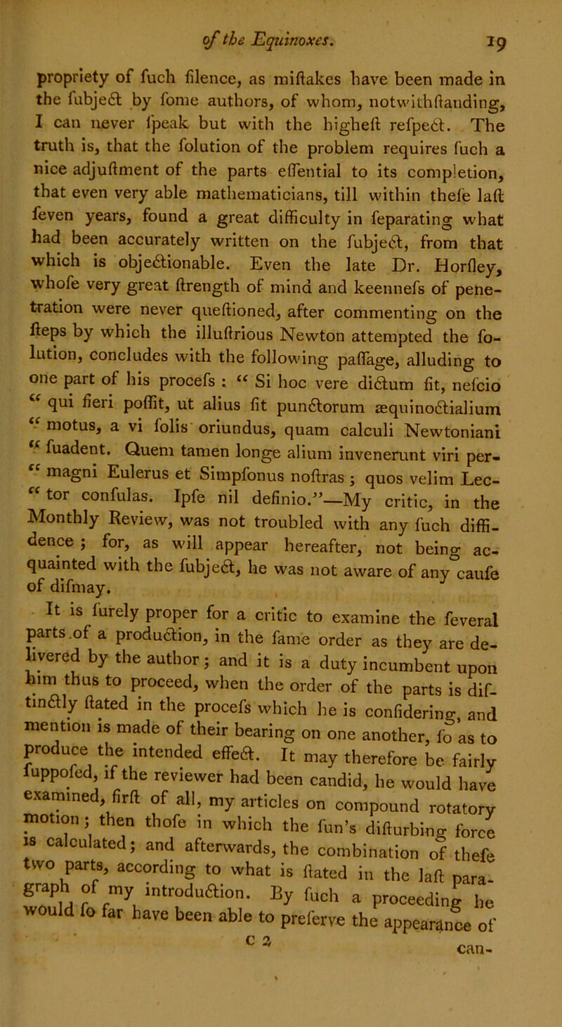 propriety of fuch filence, as miftakes have been made in the fubjedt by fome authors, of whom, notwithftanding, I can never l'peak but with the higheft refpedt. The truth is, that the folution of the problem requires fuch a nice adjuftment of the parts effential to its completion, that even very able mathematicians, till within thele laft: feven years, found a great difficulty in feparating what had been accurately written on the fubjedt, from that which is objedtionable. Even the late Dr. Horfiey, whofe very great ftrength of mind and keennefs of pene- tration were never queftioned, after commenting on the heps by which the illuftrious Newton attempted the fo- lution, concludes with the following paflage, alluding to one part of his procefs : “ Si hoc vere didtum fit, nefcio qui fieri poffit, ut alius fit pundtorum agquinodtialium motus, a vi lolis oriundus, quam calculi Newtoniani “ fuadent. Quern tamen longe alium invenerunt viri per- magni Eulerus et Simpfonus noftras ; quos velim Lec- “ tor confulas. Ipfe nil definio”—My critic, in the Monthly Review, was not troubled with any fuch diffi- dence ; for, as will appear hereafter, not being ac- quainted with the fubjedt, he was not aware of anycaufe of difmay. It is furely proper for a critic to examine the feveral parts of a production, in the fame order as they are de- .yered by the author; and it is a duty incumbent upon him thus to proceed, when the order of the parts is dif- tindtly ftated in the procefs which he is confidering, and mention is made of their bearing on one another, fo as to produce the intended effedt. It may therefore be fairly fuppofed, if the reviewer had been candid, he would have examined, firft of all, my articles on compound rotatory motion; then thofe in which the fun’s difturbing force is calculated; and afterwards, the combination of thefe two parts, according to what is ftated in the laft para graph of my introdudlion. By fuch a proceeding he would fo far have been able to preferve the appearance of c a can-