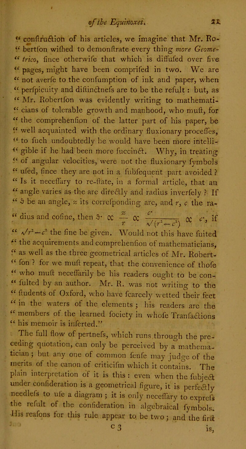 “ confiru6tioti of his articles, we Imagine that Mr. Ro- “ bertfon wiflied to demonfirate every thing more Geome- “ trico, fince otherwife that which is diflufed over five “ pages, might have been comprifed in two. We are “ not averfe to the confumption of ink and paper, when “ perfpicuity and diftinclnefs are to be the refult: but, as “ Mr. Robertfon was evidently writing to mathemati- “ cians of tolerable growth and manhood, who mull, for “ the comprehenfion of the latter part of his paper, be “ well acquainted with the ordinary fluxionary procefles, “ to fuch undoubtedly he would have been more intelli— “ gible if he had been more fuccinft. Why, in treating 5* of angular velocities, were not the fluxionary fymbols “ ufed, fince they are not in a fubfequent part avoided ? “Is it neceflary to re-fiate, in a formal article, that an “ angle varies as the arc direbtly and radius inverfely ? If “ 3 be an angle, z its correfponding arc, and ry c the ra- “ dius and cofine, then 3- OC — CC — r ^/(rz—c2) OC c, if “ */r1—cz the fine be given. Would not this have fuited tl the acquirements and comprehenfion of mathematicians, “ as well as the three geometrical articles of Mr. Robert- “ ? for we mud repeat, that the convenience of thofe “ who muff neceflarily be his readers ought to be con- “ fulted by an author. Mr. R. was not writing to the “ ftudents of Oxford, who have fcarcely wetted their feet “ in the waters of the elements ; his readers are the “ members of the learned fociety iti whofe Tranfa&ions “ his memoir is inferted.” The full flow of pertnefs, which runs through the pre- ceaing quotation, can only be perceived by a mathema- tician ; but any one of common fenfe may judge of the merits of the canon of criticifrn which it contains. The plain interpretation of it is this : even when the fubje£t under confideration is a geometrical figure, it is perfectly needlefs to ule a diagram ; it is only neceflary to exprefs the refult of the confideration in algebraical fymbols. His reafons for this rule appear to be two; and the firft c 3 is,