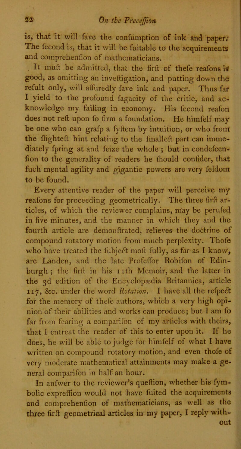 is, that it will fave the confumption of ink and paper: The lecond is, that it will be fuitable to the acquirements and comprehenfion of mathematicians. . It mull be admitted, that the firft of thefe reafons is good, as omitting an inveftigation, and putting down the refult only, will affuredly fave ink and paper. Thus far I yield to the profound fagacity of the critic, and ac- knowledge my failing in economy. His lecond reafon does not reft upon lo firm a foundation. He himfelf may be one who can gralp a fyftem by intuition, or who front the {lighted: hint relating to the linalleft part can imme- diately fpring at and feize the whole ; but in condefcen- fion to the generality of readers he Ihould confider, that fuch mental agility and gigantic powers are very feldom to be found. Every attentive reader of the paper will perceive my reafons for proceeding geometrically. The three firft ar- ticles, of which the reviewer complains, may be perufed in five minutes, and the manner in which they and the fourth article are demonftrated, relieves the doctrine of compound rotatory motion from much perplexity. Thofe who have treated the fubjedt moll fully, as far as I know, are Landen, and the late Profelfor Robifon of Edin- burgh ; the firft in his \ ith Memoir, and the latter in the 3d edition of the Encyclopaedia Britannica, article 117, See. under the word Rotation. I have all the refpedt for the memory of thefe authors, which a very high opi- nion of their abilities and works can produce; but I am fo far from fearing a comparifon of my articles with theirs, that I entreat the reader of this to enter upon it. If he does, he will be able to judge for himfelf of what I have written on compound rotatory motion, and even thofe of very moderate mathematical attainments may make a ge- neral comparifon in half an hour. In anfwcr to the reviewer’s queftion, whether his fym- bolic exprefifion would not have fuited the acquirements and comprehenfion of mathematicians, as well as the three firft geometrical articles in my paper, I reply with- out