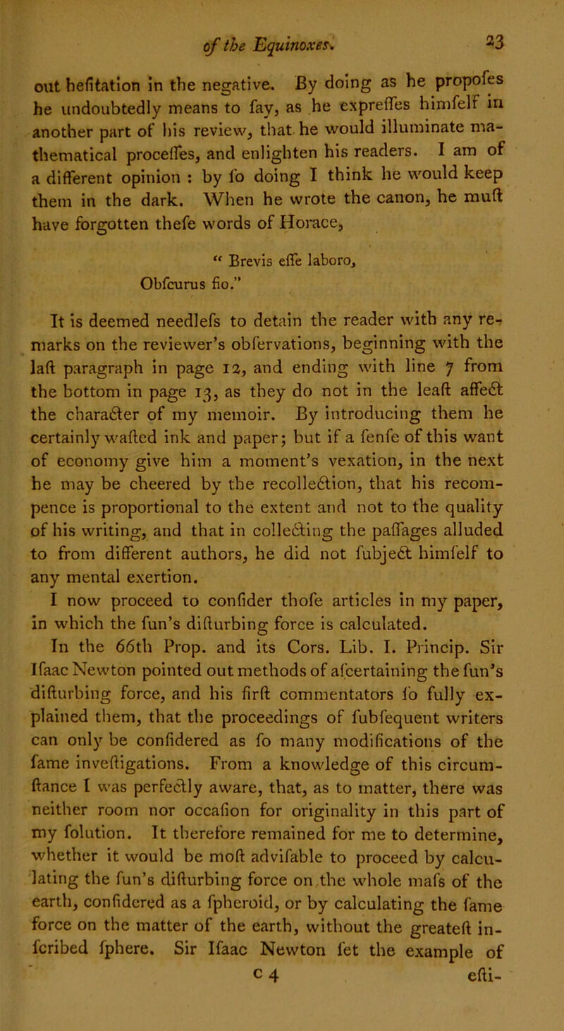 out hefitation in the negative. By doing as he propofes he undoubtedly means to fay, as he exprefles himfelf in another part of his review, that he would illuminate ma- thematical procelfes, and enlighten his readers. I am of a different opinion : by fo doing I think he would keep them in the dark. When he wrote the canon, he mull have forgotten thefe words of Horace, “ Brevis effe laboro, Obfcurus fio.” It is deemed needlefs to detain the reader with any re- marks on the reviewer’s obfervations, beginning with the laft paragraph in page 12, and ending with line 7 from the bottom in page 13, as they do not in the lead affeCt the character of my memoir. By introducing them he certainly wafted ink and paper; but if a fenfe of this want of economy give him a moment’s vexation, in the next he may be cheered by the recolleCtion, that his recom- pence is proportional to the extent and not to the quality of his writing, and that in collecting the paflages alluded to from different authors, he did not fubjeCt himfelf to any mental exertion. I now proceed to confider thofe articles in my paper, in which the fun’s difturbing force is calculated. In the 66th Prop, and its Cors. Lib. I. Princip. Sir Ifaac Newton pointed out methods of afcertaining the fun’s difturbing force, and his firft commentators lo fully ex- plained them, that the proceedings of lubfequent writers can only be confidered as fo many modifications of the fame inveftigations. From a knowledge of this circum- ftance I was perfectly aware, that, as to matter, there was neither room nor occafion for originality in this part of my folution. It therefore remained for me to determine, whether it would be moft advifable to proceed by calcu- lating the fun’s difturbing force on the whole mafs of the earth, confidered as a fpheroid, or by calculating the fame force on the matter of the earth, without the greateft in- ferred fphere. Sir Ifaac Newton let the example of c 4 efti-