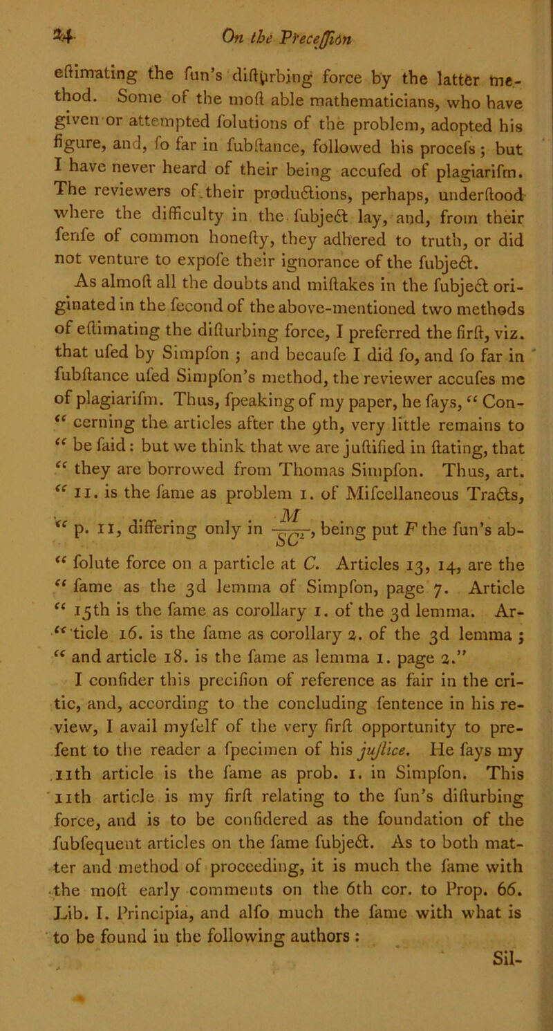 edimating the fun’s diftprbjng force by the latter me- thod. Some of the mod able mathematicians, who have given or attempted lolutions of the problem, adopted his figure, and, !o far in fubdance, followed his procefs ; but I have never heard of their being accufed of plagiarifm. The reviewers of. their productions, perhaps, underdood where the difficulty in the fubjeCt lay, and, from their fenfe of common honedy, they adhered to truth, or did not venture to expofe their ignorance of the fubjeCt. As almod all the doubts and midakes in the fubject ori- ginated in the fecond of the above-mentioned two methods of edimating the didurbing force, I preferred the fird, viz. that ufed by Simpfon ; and becaufe I did fo, and fo far in fubdance ufed Simpfon’s method, the reviewer accufes me of plagiarifm. Thus, fpeaking of my paper, he fays, “ Con- <c cerning the articles after the 9th, very little remains to “ be faid: but we think that we are judified in dating, that <f they are borrowed from Thomas Simpfon. Thus, art. “ 11. is the fame as problem 1. of Mifcellaneous Tradts, <( p. II, differing only in M SCr’ being put F the fun’s ab- “ folute force on a particle at C. Articles 13, 14, are the “ fame as the 3d lemma of Simpfon, page 7. Article “ 15th is the fame as corollary 1. of the 3d lemma. Ar- f<ticle 16. is the fame as corollary 3. of the 3d lemma ; “ and article 18. is the dune as lemma 1. page 3.” I confider this precifion of reference as fair in the cri- tic, and, according to the concluding fentence in his re- view, I avail myfelf of the very fird opportunity to pre- fent to the reader a fpecimen of his jujlice. He fays my 11th article is the fame as prob. 1. in Simpfon. This Hth article is my fird relating to the fun’s didurbing force, and is to be confidered as the foundation of the fubfequent articles on the fame fubjedl. As to both mat- ter and method of proceeding, it is much the fame with the mod early comments on the 6th cor. to Prop. 66. Lib. I. Principia, and alfo much the fame with what is to be found in the following authors : Sil-