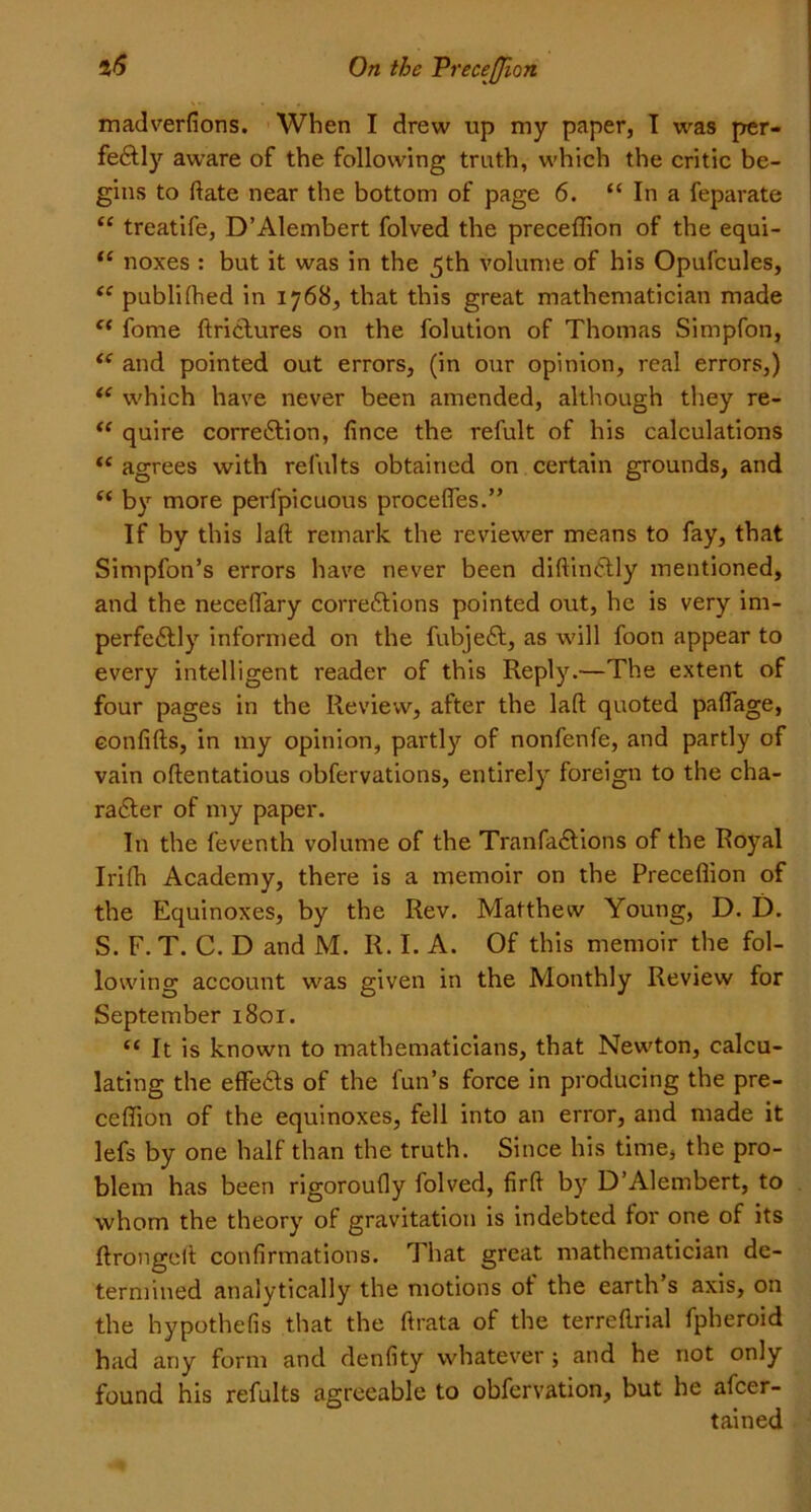 madverfions. When I drew up my paper, I was per- fectly aware of the following truth, which the critic be- gins to Hate near the bottom of page 6. “ In a feparate “ treatife, D’Alembert folved the preceffion of the equi- “ noxes : but it was in the 5th volume of his Opufcules, “ publifhed in 1768, that this great mathematician made e< fome ftrictures on the folution of Thomas Simpfon, (< and pointed out errors, (in our opinion, real errors,) <c which have never been amended, although they re- “ quire correction, fince the refult of his calculations “ agrees with refillts obtained on certain grounds, and “ by more perfpicuous precedes.” If by this laft remark the reviewer means to fay, that Simpfon’s errors have never been diftinctly mentioned, and the neceflary corrections pointed out, he is very im- perfectly informed on the fubject, as will foon appear to every intelligent reader of this Reply.—The extent of four pages in the Review, after the laft quoted paftage, confifts, in my opinion, partly of nonfenfe, and partly of vain oftentatious obfervations, entirely foreign to the cha- racter of my paper. In the feventh volume of the Tranfactions of the Royal Irifh Academy, there is a memoir on the Precefiion of the Equinoxes, by the Rev. Matthew Young, D. D. S. F. T. C. D and M. R. I. A. Of this memoir the fol- lowing account was given in the Monthly Review for September 1801. c< It is known to mathematicians, that Newton, calcu- lating the effedfts of the fun’s force in producing the pre- ceffion of the equinoxes, fell into an error, and made it lefs by one half than the truth. Since his time, the pro- blem has been rigoroufly folved, firft by D’Alembert, to whom the theory of gravitation is indebted for one of its ftrongeft confirmations. That great mathematician de- termined analytically the motions of the earth’s axis, on the hypothefis that the ftrata of the terreftrial fpheroid had any form and denfity whatever; and he not only found his refults agreeable to obfervation, but he afcer- tained