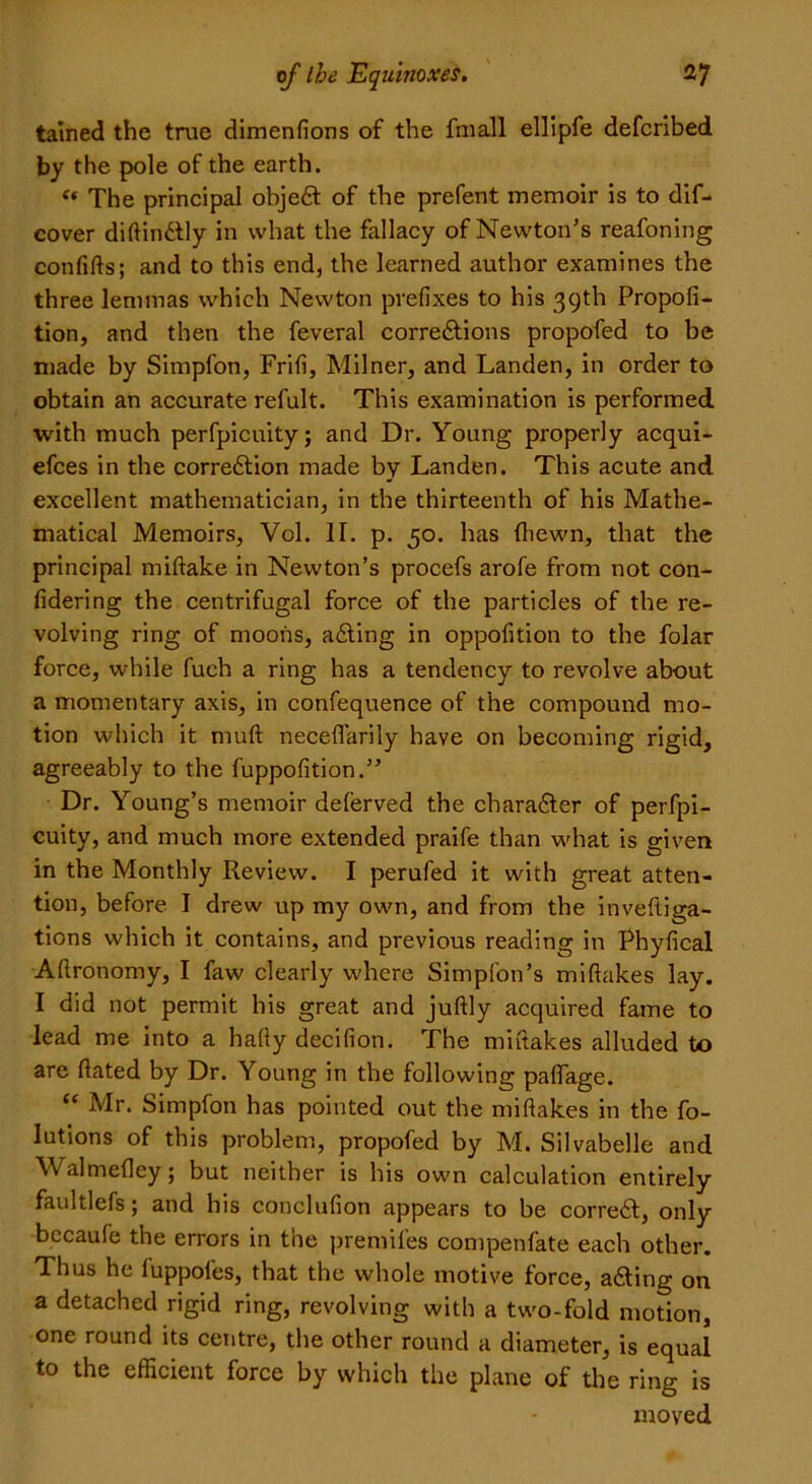 tained the true dimensions of the fmall elllpfe defcribed by the pole of the earth. <« The principal objeCt of the prefent memoir is to dif- cover diftinCtly in what the fallacy of Newton’s reafoning confifts; and to this end, the learned author examines the three lemmas which Newton prefixes to his 39th Propofi- tion, and then the feveral corrections propofed to be made by Simpfon, Frifi, Milner, and Landen, in order to obtain an accurate refult. This examination is performed with much perfpicuity; and Dr. Young properly acqui- efces in the correction made by Landen. This acute and excellent mathematician, in the thirteenth of his Mathe- matical Memoirs, Vol. II. p. 50. has (hewn, that the principal miftake in Newton’s procefs arofe from not con- sidering the centrifugal force of the particles of the re- volving ring of moons, aCting in opposition to the folar force, while fuch a ring has a tendency to revolve about a momentary axis, in confequence of the compound mo- tion which it mull neceflarily have on becoming rigid, agreeably to the fuppofition.” Dr. Young’s memoir deferved the character of perfpi- cuity, and much more extended praife than what is given in the Monthly Review. I perufed it with great atten- tion, before I drew up my own, and from the investiga- tions which it contains, and previous reading in Phyfical AStronomy, I faw clearly where Simplon’s mistakes lay. I did not permit his great and juftly acquired fame to lead me into a ha(ty decision. The mistakes alluded to are Stated by Dr. Young in the following pallage. “ Mr. Simpfon has pointed out the mistakes in the fo- Iutions of this problem, propofed by M. Silvabelle and WalmeSley; but neither is his own calculation entirely faultlefs; and his conclusion appears to be correCt, only bccaufe the errors in the premises compenfate each other. Thus he SuppoSes, that the whole motive force, aCting on a detached rigid ring, revolving with a two-fold motion, one round its centre, the other round a diameter, is equal to the efficient force by which the plane of the ring is moved