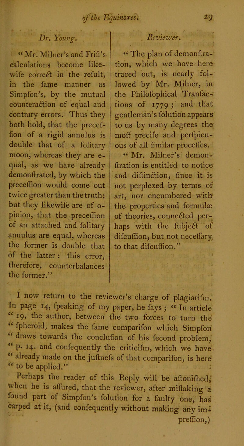 Rcvieiver. “ The plan of demonllra- tion, which we have here traced out, is nearly fol- lowed by Mr. Milner, in the Philofophical Tranfac-. tions of 1779 ; and that gentleman’s folution appears to us by many degrees the moft precife and perlpicu- ous of all limilar procefles. “ Mr. Milner’s demon- ftration is entitled to notice and diftin&ion, fince it is not perplexed by terms of art, nor encumbered with the properties and formulas of theories, connected per- haps with the fubjedt of difcuffion, but not necelfary to that difcuffion.” I now return to the reviewer’s charge of plagiarifm. In page 14, fpeaking of my paper, he fays ; <f In article <e the author, between the two forces to turn the “ fpheroid, makes the fame comparifon which Simpfon draws towards the conclulion of his fecond problem, “ P* *4* a°d confequently the criticifm, which we have cc already made on the juftnefs of that comparifon, is here “ to be applied.” : Perhaps the reader of this Reply will be afloniflied; when he is allured, that the reviewer, after millaking a found part of Simpfon’s folution for a faulty one, has carped at it, (and confequently without making any imi preffion,) Dr. Young. “Mr. Milner’s and Frill’s calculations become like- wife corredl in the refult, in the fame manner as Simpfon’s, by the mutual counteraction of equal and contrary errors. Thus they both hold, that the precef- lion of a rigid annulus is double that of a folitary moon, whereas they are e- qual, as we have already demonftrated, by which the preceffion would come out twice greater than the truth; but they likewife are of o- pinion, that the preceffion of an attached and folitary annulus are equal, whereas the former is double that of the latter : this error, therefore, counterbalances the former.”