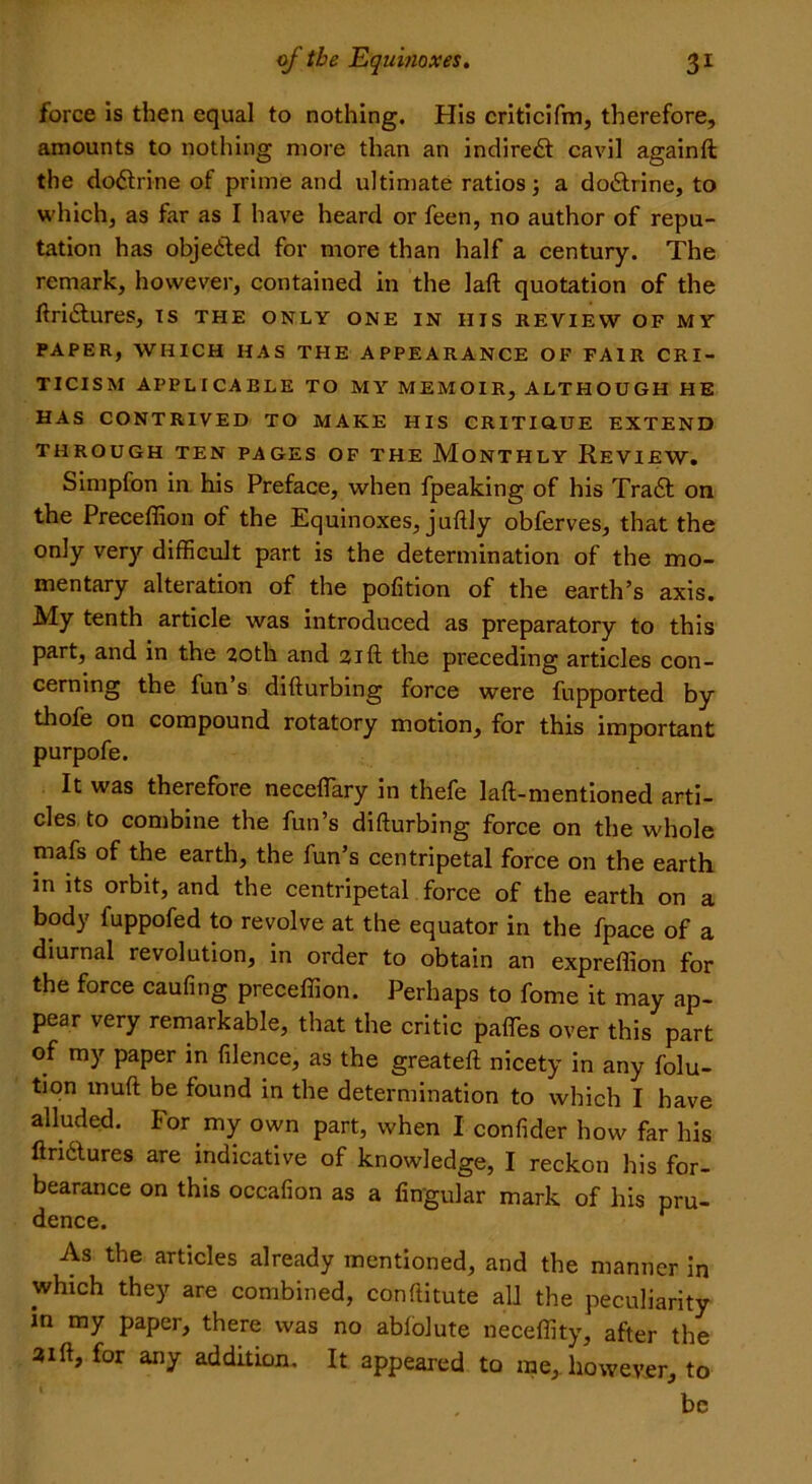 force is then equal to nothing. His criticifm, therefore, amounts to nothing more than an indirect cavil againft the doctrine of prime and ultimate ratios; a do&rine, to which, as far as I have heard or feen, no author of repu- tation has objected for more than half a century. The remark, however, contained in the laft quotation of the ftri&ures, is the only one in his review of my PAPER, WHICH HAS THE APPEARANCE OF FAIR CRI- TICISM APPLICABLE TO MY MEMOIR, ALTHOUGH HE HAS CONTRIVED TO MAKE HIS CRITIOUE EXTEND THROUGH TEN PAGES OF THE MONTHLY REVIEW. Simpfon in his Preface, when fpeaking of his Traft on the Preceffion of the Equinoxes, juftly obferves, that the only very difficult part is the determination of the mo- mentary alteration of the pofition of the earth’s axis. My tenth article was introduced as preparatory to this part, and in the 20th and 21ft the preceding articles con- cerning the fun’s difturbing force were fupported by thofe on compound rotatory motion, for this important purpofe. It was therefore neceffiary in thefe laft-mentioned arti- cles to combine the fun’s difturbing force on the whole mafs of the earth, the fun’s centripetal force on the earth in its orbit, and the centripetal force of the earth on a body fuppofed to revolve at the equator in the fpace of a diurnal revolution, in order to obtain an expreffion for the force caufing preceffion. Perhaps to fome it may ap- pear very remarkable, that the critic paffes over this part of my paper in filence, as the greateft nicety in any folu- tion inuft be found in the determination to which I have alluded. For my own part, when I confider how far his ftrnWs are indicative of knowledge, I reckon his for- bearance on this occafion as a lingular mark of his pru- dence. As the articles already mentioned, and the manner in which they are combined, conftitute all the peculiarity in my paper, there was no ablolute neceffity, after the 3ift, for any addition. It appeared to me, however, to be