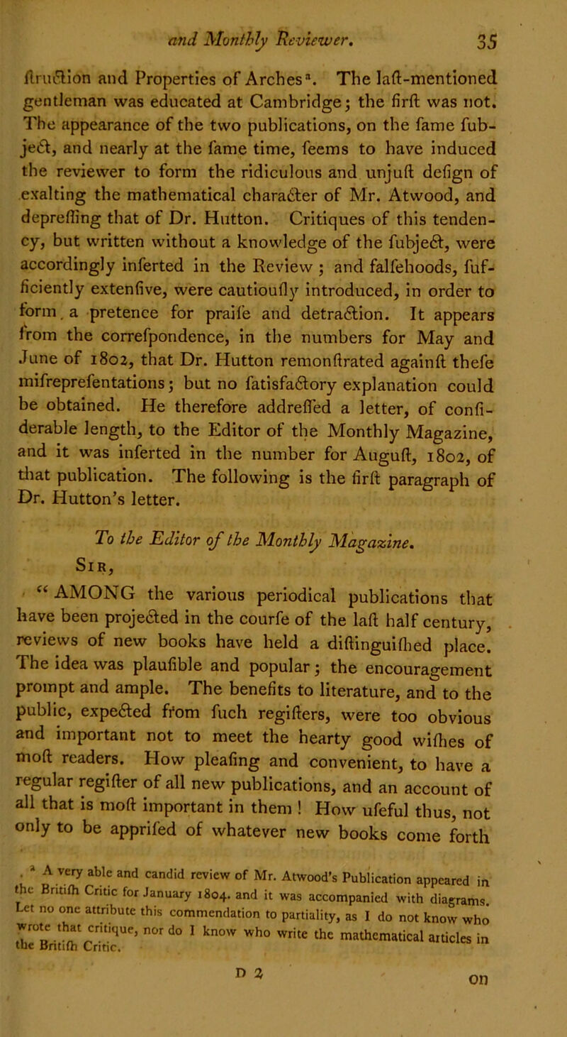 ftruftion and Properties of Arches3. The laft-mentioned gentleman was educated at Cambridge; the firft was not. The appearance of the two publications, on the fame fub- jeCl, and nearly at the fame time, feems to have induced the reviewer to form the ridiculous and unjuft defign of exalting the mathematical character of Mr. Atwood, and deprefling that of Dr. Hutton. Critiques of this tenden- cy, but written without a knowledge of the fubjedf, were accordingly inferted in the Review ; and falfehoods, fuf- ficiently extenfive, were cautioufly introduced, in order to form, a pretence for praife and detra&ion. It appears Irom the correfpondence, in the numbers for May and June of 1802, that Dr. Hutton remonftrated againft thefe mifreprefentations; but no fatisfaftory explanation could be obtained. He therefore addrefled a letter, of confi- derable length, to the Editor of the Monthly Magazine, and it was inferted in the number for Auguft, 1802, of that publication. The following is the firft paragraph of Dr. Hutton’s letter. To the Editor of the Monthly Magazine. Sir, “ AMONG the various periodical publications that have been proje&ed in the courfe of the laft half century, reviews of new books have held a diftinguiflied place. The idea was plaufible and popular; the encouragement prompt and ample. The benefits to literature, and to the public, expected from fuch regifters, were too obvious and important not to meet the hearty good wifhes of moft readers. How pleafing and convenient, to have a regular regifter of all new publications, and an account of all that is moft important in them ! How ufeful thus, not only to be apprifed of whatever new books come forth ' * A Very able and candid rcview of Mr. Atwood’s Publication appeared in the Bnt.fh Critic for January 1804. and it was accompanied with diagrams. Let no one attnbute this commendation to partiality, as I do not know who “cnt'qUe’ n°r d° 1 kn°W Wh° WritC thC mathcmatical aitides in