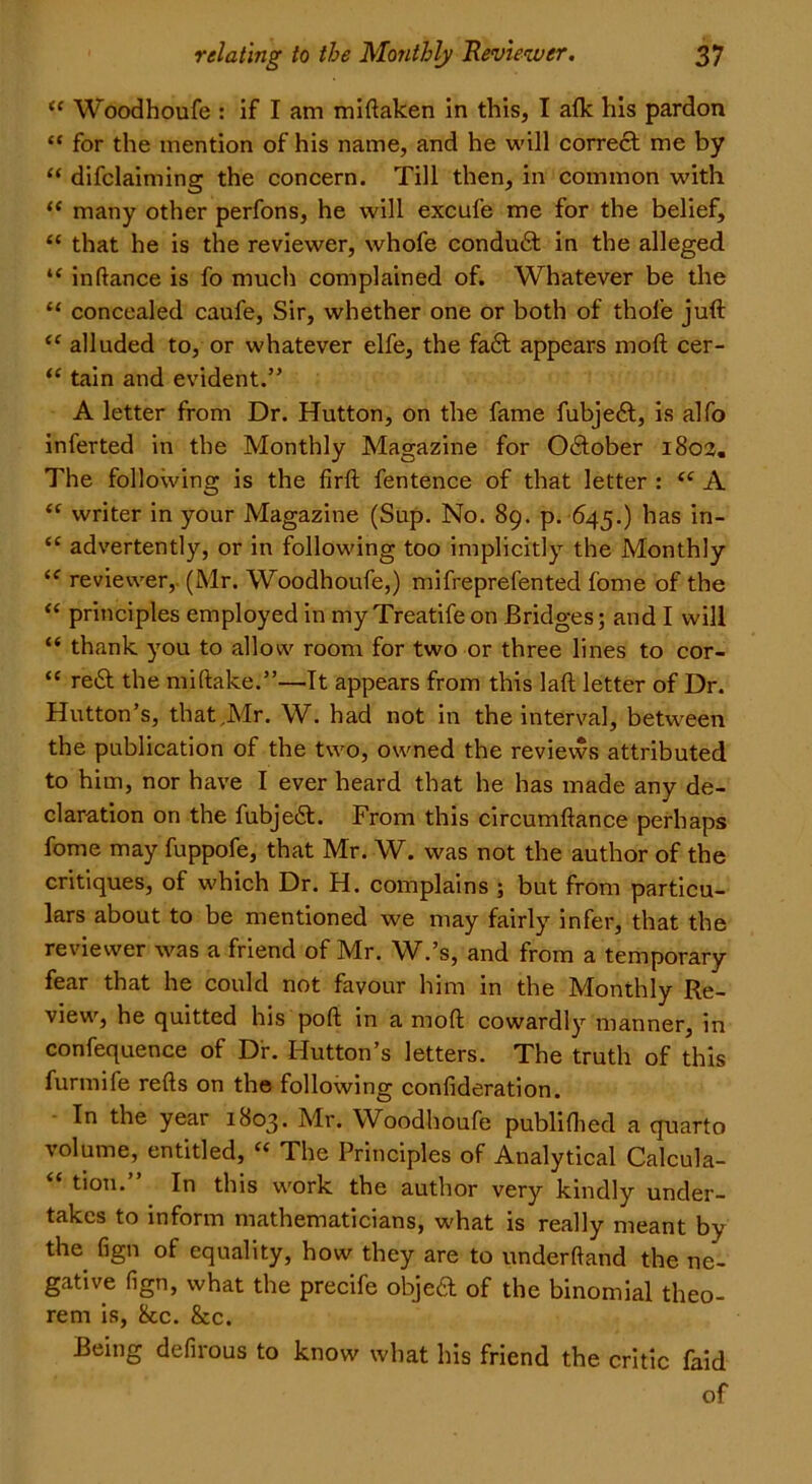 ££ Woodhoufe : if I am miftaken in this, I afk his pardon “ for the mention of his name, and he will correct me by “ difclaiming the concern. Till then, in common with “ many other perfons, he will excufe me for the belief, “ that he is the reviewer, whofe conduft in the alleged “ inflance is fo much complained of. Whatever be the “ concealed caufe, Sir, whether one or both of thole juft ££ alluded to, or whatever elfe, the faft appears raoft cer- ££ tain and evident.” A letter from Dr. Hutton, on the fame fubjeft, is alfo inferted in the Monthly Magazine for O&ober 1802. The following is the firft fentence of that letter : ££ A “ writer in your Magazine (Sup. No. 89. p. 645.) has in- £C advertently, or in following too implicitly the Monthly ££ reviewer,. (Mr. Woodhoufe,) mifreprefented fome of the ££ principles employed in my Treatife on Bridges; and I will “ thank you to allow room for two or three lines to cor- £C reft the miftake.”—It appears from this laft letter of Dr. Hutton’s, that .Mr. W. had not in the interval, between the publication of the two, owned the reviews attributed to him, nor have I ever heard that he has made any de- claration on the fubjeft. From this circumftance perhaps fome may fuppofe, that Mr. W. was not the author of the critiques, of which Dr. H. complains ; but from particu- lars about to be mentioned we may fairly infer, that the reviewer was a friend of Mr. W.’s, and from a temporary fear that he could not favour him in the Monthly Re- view, he quitted his poft in a moft cowardly manner, in confequence of Dr. Hutton’s letters. The truth of this furmife refts on the following confideration. In the year 1803. Mr. Woodhoufe publiflied a quarto volume, entitled, ££ The Principles of Analytical Calcula- tion. In this work the author very kindly under- takes to inform mathematicians, what is really meant by the fign of equality, how they are to underftand the ne- gative fign, what the precife objeft of the binomial theo- rem is, 8cc. &c. Being defirous to know what his friend the critic faid of