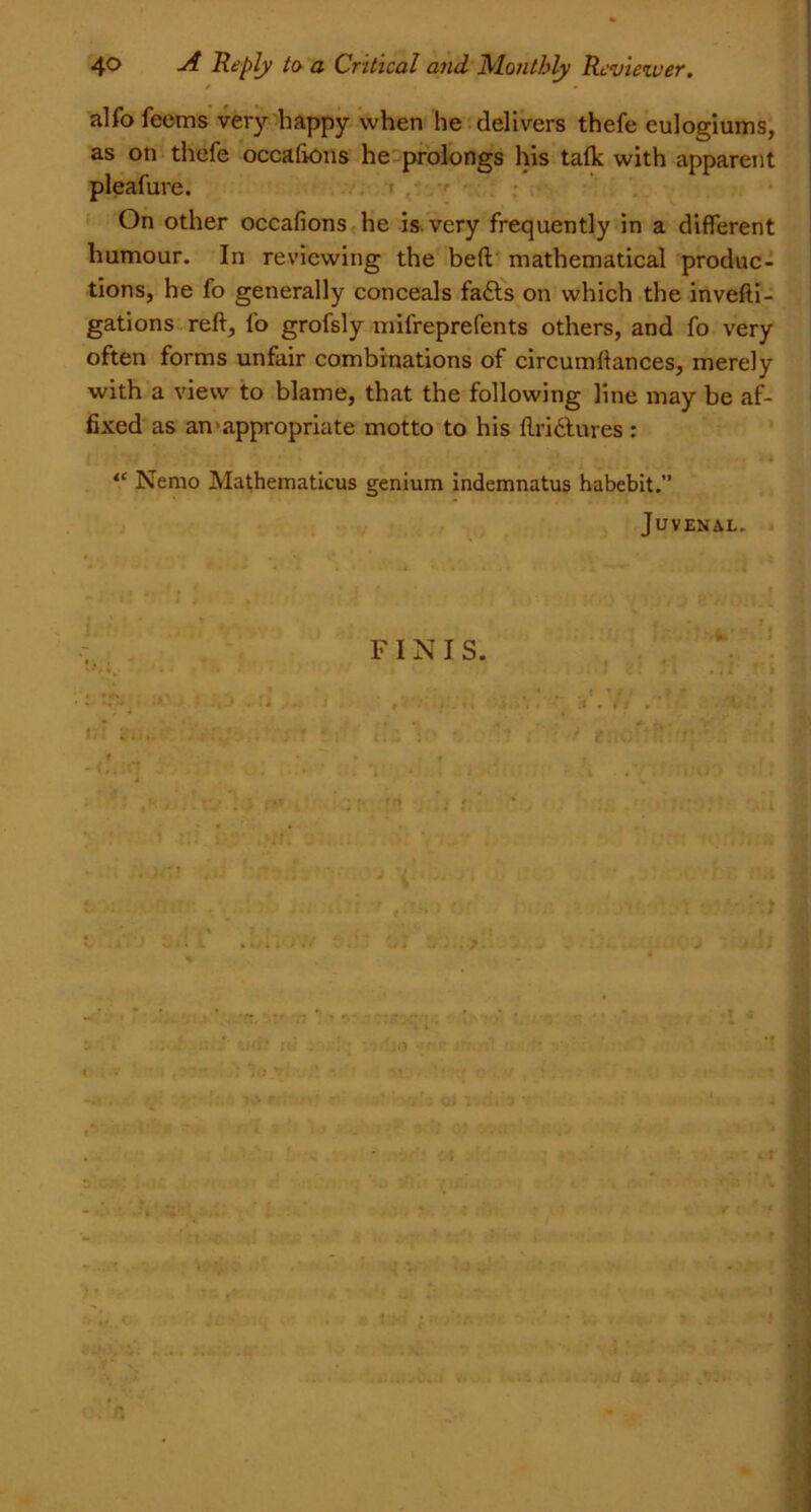 alfo feems very happy when he delivers thefe eulogiums, as on thefe occafions he prolongs his talk with apparent pleafure. On other occafions he is. very frequently in a different humour. In reviewing the beft mathematical produc- tions, he fo generally conceals fafts on which the invefti- gations reft, fo grofsly mifreprefents others, and fo very often forms unfair combinations of circumftances, merely with a view to blame, that the following line may be af- fixed as an appropriate motto to his ftridtures : <c Nemo Mathematicus genium indemnatus habebit.” Juvenal. FINIS. i O) Yi ot ■’ Vi- . .* I t v :v