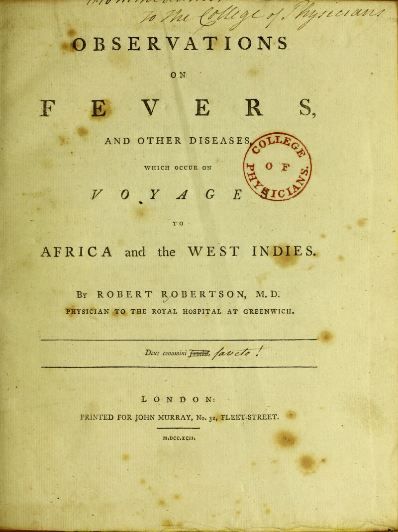 //'/ (/ ' ' ' ' ' ^ I/'- Y4Y-sf,. ' /ZY/s, / OBSERVATIONS 0 N FEVERS, AND OTHER DISEASES WHICH OCCUR ON VOYAGE AFRICA and the WEST INDIES. By ROBERT ROBERTSON, M. D. PHYSICIAN TO THE ROYAL HOSPITAL AT GREENWICH. Deus LONDON: PRINTED FOR JOHN MURRAY, No. 32, FLEET-STREET. M.DCC.XCIIj