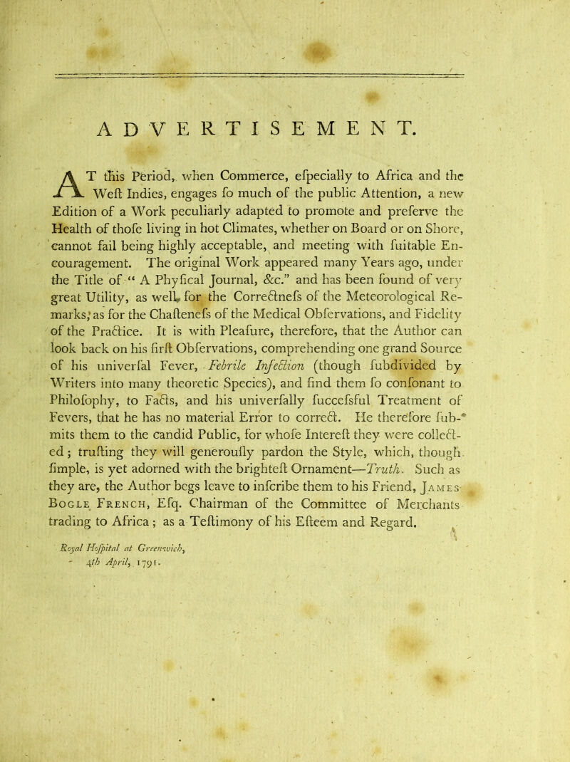 ADVERTISEMENT. T this Period, when Commerce, efpecially to Africa and the Weft Indies, engages fo much of the public Attention, a new Edition of a Work peculiarly adapted to promote and preferve the Health of thofe living in hot Climates, whether on Board or on Shore, cannot fail being highly acceptable, and meeting with fuitable En- couragement. The original Work appeared many Years ago, under the Title of “ A Phyfical Journal, &c.” and has been found of very- great Utility, as well* for the CorreCtnefs of the Meteorological Re- marks/as for the Chaftenefs of the Medical Obfervations, and Fidelity of the Practice. It is with Pleafure, therefore, that the Author can look back on his firft Obfervations, comprehending one grand Source of his univerfal Fever, Febrile Injedion (though fubdivided by Writers into many theoretic Species), and find them fo confonant to Philofophy, to FaCts, and his univerfally fuccefsful Treatment of Fevers, that he has no material Error to correCt. He therefore fub-* mits them to the candid Public, for whofe Inlereft they were collect- ed ; trufting they will generoufly pardon the Style, which, though. fimple, is yet adorned with the brighteft Ornament—Truth. Such as they are, the Author begs leave to inferibe them to his Friend, James Bogle French, Efq. Chairman of the Committee of Merchants- trading to Africa ; as a Teftimony of his Efteem and Regard, V A Royal Hofpital at Greenwich, - 4th April, 1791.