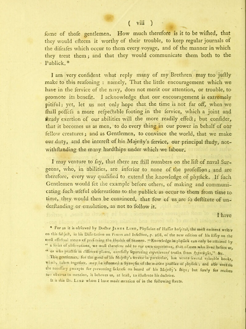 fome of thofe gentlemen. How much therefore is it to be wilhed, that they would efteem it worthy of their trouble, to keep regular journals of the difeafes which occur to them every voyage, and of the manner in which they treat them; and that they would communicate them both to the Publick. * I am very confident what reply many of my Brethren may too juftly make to this reafoning : namely. That the little encouragement which we have in the fervice of the navy, does not merit our attention, or trouble, to promote its benefit. I acknowledge that our encouragement is extremely pitiful; yet, let us not only hope that the time is not far off, when we Ihall poffefs a more refpeftable footing in the fervice, which a joint and fteady exertion of our abilities will the more readily effedt; but confider, that it becomes us as men, to do every thing in our power in behalf of odr fellow creatures; and as Gentlemen, to convince the world, that we make our duty, and the interefl of his Majefty’s fervice, our principal ftudy, not- withflanding the many hardfhips under which we labour. I may venture to fay, that there are ftill numbers on the lift of naval Sur- geons, who, in abilities, are inferior to none of the profeffion; and are therefore, every way qualified to extend the knowledge of phyfick. If fuch Gentlemen would fet the example before others, of making and communi- cating fuch ufeful obfervations to the publick as occur to them from time to time, they would then be convinced, that few of us are fo deftitute of un- derftanding or emulation, as not to follow it. I have * For as it is obferved by Dotfor James Line, Phyftdan of Haffar hofpital, the moll eir.inent writer on this fubjetf, in his DiiTertation oil Fevers and Infection, p. 268, of the new edition of his Effay on the tnoft effectual means cf pre£ r.ving .the Health of Seamen, “ Knowledge in phyfick can only be attained by “ a feiies of obfervations, we mu ft therefore add to our own experience, that ofmen who lived before us, “ or who pradtii'e in different places, carefully feparating experienced truths- from hypotbefesSic. This gentleman, for the good of his Majefty’s fervicedn particular, has wrote fevtral valuable books winch, taken together, may l e efteemed a Synopfis of the marine paiftke of pbyfick ; and alfo contain the necefTary precepts for preventing ficknefs onboard of his Majefty’s (hips j but furely for reafons too obvious to mention, it behoves us, at Ieaft, to illuftrate his dotfrine. tt is this Dr. Lind whom I have made mention of in the following (hects.