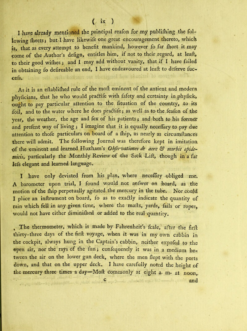 I have already mentioned the principal reafon for my publishing the fol- lowing Sheets j but I have likewife one great encouragement thereto, which -is, that as every attempt to benefit mankind, however fo far Short it may come of the Author’s defign, entitles him, if not to their regard, at leaft, to their good wiShes j and I may add without vanity, that if I have failed in obtaining fo defireable an end, I have endeavoured at leaft to deferve fuc- cefs. As it is an established rule of the moft eminent of the antient and modern phyficians, that he who would pradtife with fafety and certainty in phyfick, ought to pay particular attention to the fituation of the country, to its foil, and to the water where he does pradtifeas well as to the fea-fon of the year, the weather, the age and fex of his patients; and both to his former and prefent way of living ; I imagine that it is equally necefiary to pay due attention to thofe particulars on board of a Ship, as nearly as circumstances there will admit. The following Journal was therefore kept in imitation of the eminent and learned Huxham’s Qbfervatimes de aere & morbis epide* tnicis, particularly the Monthly Review of the Sick -Lift, though in a far lefs elegant and learned language. 1 have only deviated from his plan, where neceflity obliged me. A barometer upon trial, I found would not anfwer on board, as the motion of the Ship perpetually agitated the mercury in the tube; Nor could I place an inftrument on board, fo as to exadtly indicate the quantity of rain which fell in any given time, where the mafts, yards, fails or ropes, would not have either diminished or added to the real quantity. The thermometer, which is made by Fahrenheit’s fcale, after the firft thirty-three days of the firft voyage, when it was in my own cabbin in the cockpit, always hung in the Captain’s cabbin, neither expofed to the ©pen air, nor the rays of the fun j confequently it was in a medium be- tween the air on the lower gun deck, where the men Slept with the ports down, and that on the upper deck. I have carefully noted the height of the mercury three times a day—Moft Commonly at eight a. in* at noon, c and