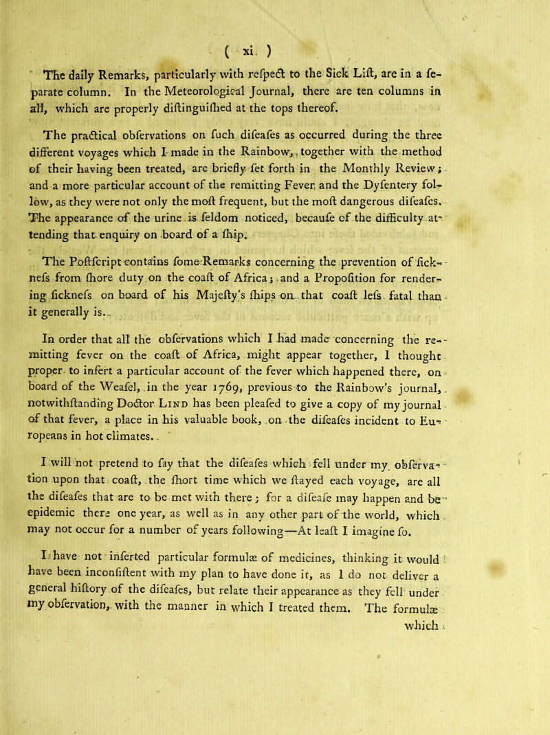 The dally Remarks, particularly with refpedt to the Sick Lift, are in a fe- parate column. In the Meteorological Journal, there are ten columns in all, which are properly diftinguifhed at the tops thereof. The pra&ical obfervations on fuch difeafes as occurred during the three different voyages which I made in the Rainbow,, together with the method of their having been treated, are briefly fet forth in the Monthly Review i and a more particular account of the remitting Fever, and the Dyfentery fol- low, as they were not only the moft frequent, but the moft dangerous difeafes. The appearance of the urine , is feldom noticed, becaufe of .the difficulty .at- tending that enquiry on board of a ffiip. The Roftfcript contains fome Remarks concerning the prevention of lick-* • rrefs from ffiore duty on the coaft of Africa; and a Propofltion for render- ing ficknefs on board of his Majefty’s fhips oil. that coaft lefs fatal than it generally is. - In order that all the obfervations which I had made concerning the re-- mitting fever on the coaft of Africa, might appear together, I thought proper to infert a particular account of the fever which happened there, on board of the Weafel, in the year 1769, previous to the Rainbow’s journal,, notwithftandi'ng Dodtor Lind has been pleafed to give a copy of my journal. of that fever, a place in his valuable book, on the difeafes incident to Eu^ ropeans in hot climates.. I will hot pretend to fay that the difeafes which fell under my obferva* • tion upon that ; coaft, the fhort time which we ftayed each voyage, are all the difeafes that are to be met with there; for a difeafe may happen and be epidemic there one year, as well as in any other part of the world, which , may not occur for a number of years following—At leaft I imagine fo. I have not inferted particular formulae of medicines, thinking it would i have been inconfiftent with my plan to have done it, as 1 do not deliver a general hiftory of the difeafes, but relate their appearance as they fell: under my obfervation,. with the manner in which I treated them. The formula which .