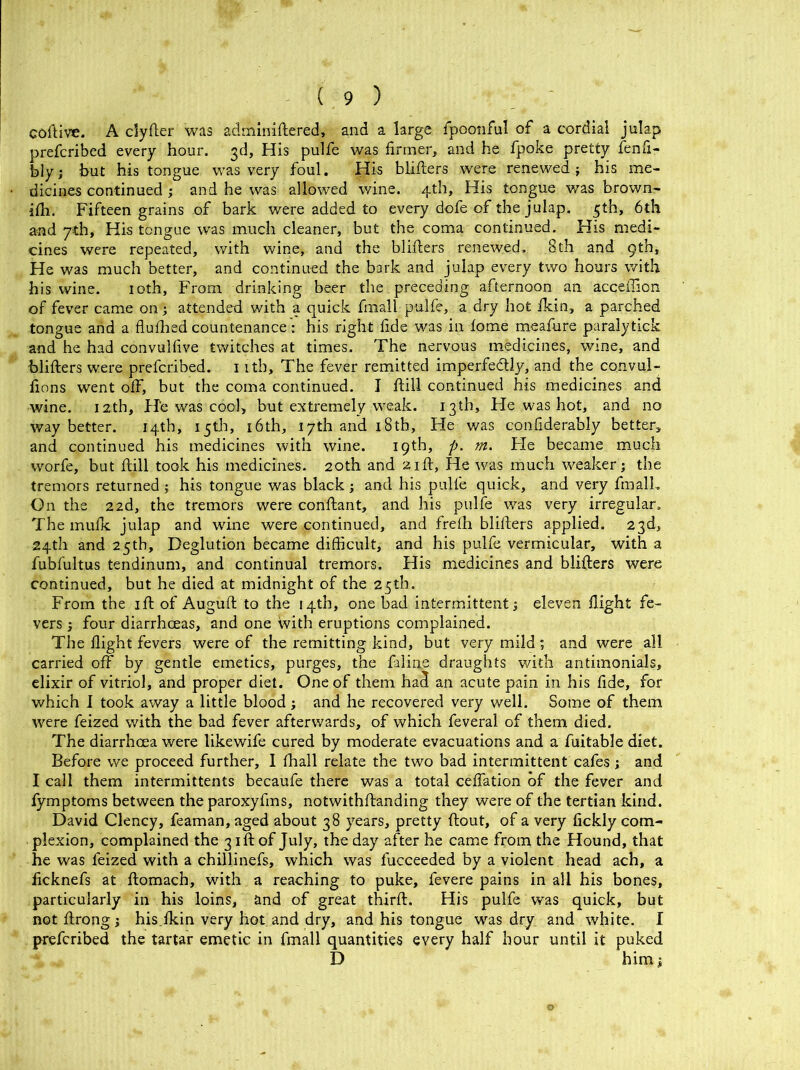 coftive. A clytter was adminiftered, and a large fpoonful of a cordial julap prefcribed every hour. 3d, His pulfe was firmer, and he fpoke pretty fenfi- bly; but his tongue was very foul. His blitters were renewed; his me- dicines continued ; and he was allowed wine. 4th, His tongue was brown- itti. Fifteen grains of bark were added to every dofe of the julap. 5th, 6th and 7th, His tongue was much cleaner, but the coma continued. His medi- cines were repeated, with wine, and the blitters renewed. 8th and 9th, He was much better, and continued the bark and julap every two hours with his wine. 10th, From drinking beer the preceding afternoon an acceffion of fever came on; attended with a quick fmall pulfe, a dry hot fkin, a parched tongue and a flufhed countenance: his right fide was in lome meafure paralytick and he had convulfive twitches at times. The nervous medicines, wine, and blitters were prefcribed. 1 itb. The fever remitted imperfectly, and the convul- fions went off, but the coma continued. I ftill continued his medicines and wine. 12th, He was cool, but extremely weak. 13th, Fie was hot, and no way better. 14th, 15th, 16th, 17th and 18th, He was confiderably better, and continued his medicines with wine. 19th, p. m. He became much worfe, but ttill took his medicines. 20th and 21ft, He was much weaker; the tremors returned; his tongue was black; and his pulfe quick, and very fmall. On the 22d, the tremors were conftant, and his pulfe was very irregular. The mufk julap and wine were continued, and frefh blitters applied. 23d, 24th and 25th, Deglution became difficult, and his pulfe vermicular, with a fubfultus tendinum, and continual tremors. His medicines and blitters were continued, but he died at midnight of the 25th. From the itt of Auguft to the 14th, one bad intermittent; eleven flight fe- vers ; four diarrhoeas, and one with eruptions complained. The flight fevers were of the remitting kind, but very mild ; and were all carried off by gentle emetics, purges, the faline draughts with antimonials, elixir of vitriol, and proper diet. One of them ha<3 an acute pain in his fide, for which I took away a little blood; and he recovered very well. Some of them were feized with the bad fever afterwards, of which feveral of them died. The diarrhoea were likewife cured by moderate evacuations and a fuitable diet. Before we proceed further, I fhall relate the two bad intermittent cafes; and I call them intermittents becaufe there was a total cefiation of the fever and fymptoms between the paroxyfms, notwithftanding they were of the tertian kind. David Clency, feaman, aged about 38 years, pretty flout, of a very fickly com- plexion, complained the 3 itt of July, the day after he came from the Hound, that he was feized with a chillinefs, which was l'ucceeded by a violent head ach, a ficknefs at ftomach, with a reaching to puke, fevere pains in all his bones, particularly in his loins, and of great thirft. His pulfe was quick, but not ftrong; his fkin very hot and dry, and his tongue was dry and white. I prefcribed the tartar emetic in fmall quantities every half hour until it puked D him;