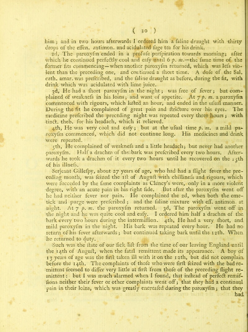 him; and in two hours afterwards I ordered him a faline draught with -thirty drops of the effen. antimon. and acidulated fage tea for his drink. 2d, The paroxyfm ended in a profufe perfpiration towards morning; after which he continued perfectly cool and eafy until 6 p. m.—the fame time of the former fits commencing—when another paroxyfm returned, which was lefs vio- lent than the preceding one, and continued a fhort time. A dofe of the Sal. cath. amar. was prefcribed, and the faline draught as before, during the fit, with drink which was acidulated with lime juice. 3d, He had a fhort paroxyfm in the night; was free of fever; but com- plained of weaknefs in his loins; and want of appetite. At j p. m. a paroxyfm commenced with rigours, which lafted an hour, and ended in the ufual manner. During the fit he complained of great pain and ftridture over his eyes. The medicine prefcribed the preceding night was repeated every three hours; with •tinft. theb. for his headach, which it relieved. 4th, He was very cool and eafy; but at the ufual time p. m. a mild pa- roxyfm commenced, which did not continue long. His medicines and drink were repeated. 5th, He complained of weaknefs and a little headach; but never had another •paroxyfm. Half a drachm of the bark was prefcribed every two hours. After- I wards he took a drachm of it every two hours until he recovered on the i 5th I of his illnefs. Serjeant Gillefpy, about 27 years of age, who had had a flight fever the pre- I ceding month, was feized the 1 fb of Auguft with chillinefs and rigours, which were fucceded by the fame complaints as Clency’s were, only in a more violent degree, with an acute pain in his right fide. But after the paroxyfm went off I he had neither fever nor pain. He complained the 2d, when both the erne- tick and purge were prefcribed; and the faline mixture with ell', antimon. at | night. At 7 p. m. the paroxyfm returned. 3d, The paroxyfm went off in I the night and he was quite cool and eafy. I ordered him half a drachm of the I bark every two hours during the intermiflion.. 4th, He had a very fhort, and I mild paroxyfm in the night. His bark was repeated every hour. He had no j return of his fever afterwards; but continued taking bark until the 12th. When I he returned to duty. Such was the date of our fick lid from the time of our leaving England until I the 14th of Auguft, when the fatal remittent made its appearance. A boy of | 13 years of age was the firft taken ill with it on the 12th, but did not complain I before the 14th. The complaints of thole who were firft feized with the bad re- j mittent feemed to differ very little at firft from thofe of the preceding flight re- mittent : but I was much alarmed when I found, that inftead of perfedt remif- r fions neither their fever or other complaints went off; that they had a continual jj pain in their loins, which was greatly encreafed during the paroxyfm; that they |