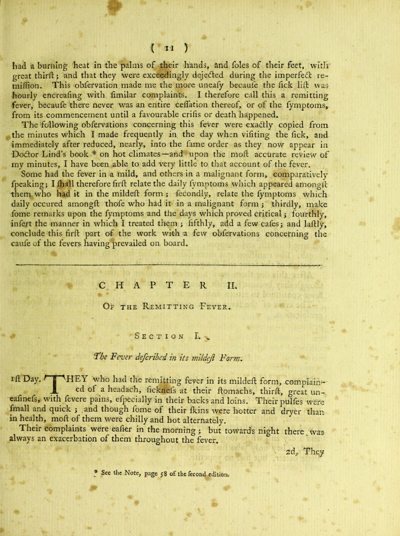 / (' II ) had a burning heat in the palms of their hands, and foies of their feet, with great third; and that they were exceedingly dqjeded during the imperfedt re- midion. This obfervation made me the more uneafy becaufe the lick lift was hourly encreafing with fimilar complaints. I therefore call this a remitting -fever, becaufe there never was an entire ceffation thereof, or of the fymptoms, from its commencement until a favourable crifis or death happened. The following obfervations concerning this fever were exactly copied from the minutes which I made frequently in the day when vifiting the fick, and immediately after reduced, nearly, into the fame order as they now appear in Dodtor Lind’s book * on hot climates—and upon the mod accurate review of my minutes, I have been able to add very little to that account of the fever. Some had the fever in a mild, and others in a malignant form, comparatively fpeaking; I (hall therefore fird relate the daily fymptoms which appeared amongd them who had it in the milded form ; fecondly, relate the fymptoms which daily occured amongd thofe who had it in a malignant form ; thirdly, make fome remarks upon the fymptoms and the days which proved critical; fourthly, infert the manner in which I treated them ; fifthly, add a few cafes; and ladly, conclude this fird part of the work with a few obfervations concerning the caufe of the fevers having prevailed on. board. CHAPTER II. Of the Remitting Fever. S'ecti on L y 'T’he Fever defcribed in its mildeji Form. I'd Day. ^ | 'HEY who had the remitting fever in its milded form, complain5- JL ed of a headach, ficknefs at their domachs, third, great un- eafinefs, with fevere pains, efpecially in their backs and loins. Their pulfes were fmall and quick ; and though fome of their Ikins were hotter and dryer than in health, mod of them were chilly and hot alternately. Their complaints were eafier in the morning; but towards night there was always an exacerbation of them throughout the fever. 2d,. Theyt * See the Note, page 58 o£ the fecond edition,