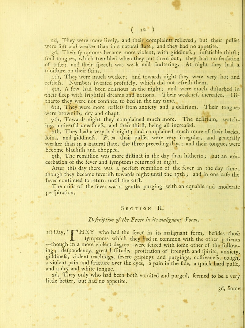 2d, They were more lively, and their complaints relieved; but their pulfes •were Toft and weaker than in a natural date ; and they had no appetite. 3d, Their fymptoms became more violent, with giddinefs ; infatiable third; foul tongues, which trembled when they put them out j they had no fenfation of tade; and their fpeech was weak and faultering. At night they had a moidure on their fkins. 4th, They were much weaker; and towards night they were very hot and ■redlefs. Numbers fweated profufely, which did not refrelh them. 5th, A few had been delirious in the night; and were much didurbed in I •their deep with frightful dreams and notions. Their weaknefs increafed. Hi- therto they were not confined to bed in the day time. 6tb, They were more redlefs from anxiety and a delirium. Their tongues were brownidi, dry and chapt. 7th, Towards night they complained much more. The delirium, watch- ing, univerfal uneafinefs, and their third, being all increafed. bth. They had a very bad night; and complained much more of their backs, loins, and giddinefs. P. m. their pulfes were very irregular, and generally weaker than in a natural date, the three preceding days; and their tongues were become blackidi and chopped. 9th, The remidion was more didind in the day than hitherto; but an exa- cerbation of the fever and fymptoms returned at night. After this day there was a perfed remidion of the fever in the day time; < though they became feveridi towards night until the 17th ; and in one cafe the fever continued to return until the 2id. The crifis of the fever was a gentle purging with an equable and moderate perfpiration. S e c t 1 o n II. ,f Defer ip tion of the Fever in its malignant Form. id Day, Hp HEY who had the fever in its malignant form, befides thofe i JL fymptoms which they had in common with the other patients I “—though in a more violent degree—were feized with fome other of the follow- ing ^ defpondency, great laditude, prodration of drength and fpirits, anxiety, ; giddinefs, violent Teachings, fevere gripings and purgings, codivenefs, cough, i a violent pain and dridure over the eyes, a pain in the fide, a quick hard pulfe, and a dry and white tongue. 2d, They only who had been both vomited and purged, feemed to be a very little better, but had no appetite. 3d, Some 1