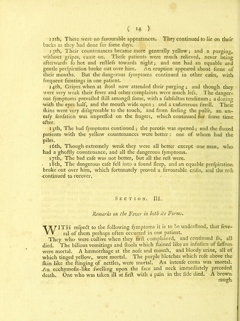 12th, There were no favourable appearances. They continued to lie on their backs as they had done for fome days. i 3th, Their countenances became more generally yellow; and a purging, without gripes, came on. Thefe patients were much relieved, never being afterwards fo hot and reftlefs towards night; and one had an equable and gentle perfpiration broke out over him. An eruption appeared about fome of their mouths. But the dangerous fymptoms continued in other cafes, with frequent faintings in one patient. 14th, Gripes when at ftool now attended their purging; and though they were very weak their fever and other complaints were much lefs. The danger- ous fymptoms prevailed ftill amongft fome, with a fubfultus tendinum; a dozing with the eyes half, and the mouth wide open ; and a cadaverous fmell. Their fkins were very difagreeable to the touch, and from feeling the pulfe, an un- eafy fenfation was impreffed on the fingers, which continued for fome time after. 15th, The bad fymptoms continued ; the parotk was opened ; and the fluxed patients with the yellow countenances were better : one of whom had the piles. 16th, Though extremely weak they were all better except one man, who had a ghoftly countenance, and all the dangerous fymptoms. 17th, The bad cafe was not better, but all the reft were. 18th, The dangerous cafe fell into a found fleep, and an equable perfpiration broke out over him, which fortunately proved a favourable crifis, and the reft continued to recover. Section. III*. Remarks on the Fever in both its Forms. WITH refpedt to the following fymptoms it is to be underftood, that feve- ral of them perhaps often occurred in one patient. They who were coftive when they firft complained, and continued fo, all died. The bilious vomitings and ftools which ftained like an infufion of faffron were mortal. A haemorrhage at the nofe and mouth, and bloody urine, all of which tinged yellow,, were mortal. The purple blotches which rofe above the fkin like the flinging of nettles, were mortal. An intenfe coma was mortal. An ecchymofis-like fwelling upon the face and neck immediately preceded death. One who was taken ill at firft with a pain in the fide died. A brown rough