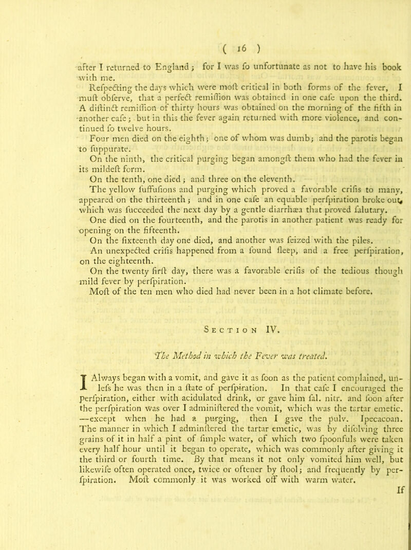 after I returned to England ; for I was fo unfortunate as not to have his book with me. Refpedting the days which were mod critical in both forms of the fever, I muft obferve, that a perfeCt remiflion was obtained in one cafe upon the third. A diftinCt remitTion of thirty hours was obtained on the morning of the fifth in -another cafe; - but in this the fever again returned with more violence, and con- tinued fo twelve hours. Four men died on the eighth; one of whom was dumb; and the parotis began to fuppurate. On the ninth, the critical purging began amongft them who had the fever in its mil deft form. On the tenth, one died; and three on the eleventh. The yellow 1'ufFufions and purging which proved a favorable crifis to many, appeared on the thirteenth; and in one cafe an equable perfpiration broke out# which was fucceeded the next day by a gentle diarrlnea that proved falutary. One died on the fourteenth, and the parotis in another patient was ready for -opening on the fifteenth. On the fixteenth day one died, and another was feized with the piles. An unexpected crifis happened from a found fleep, and a free perfpiration, on the eighteenth. On the twenty firft day, there was a favorable crifis of the tedious though mild fever by perfpiration. Moft of the ten men who died had never been in a hot climate before. Section IV. '■The Method in which the Fever was treated. I Always began with a vomit, and gave it as foon as the patient complained, uri- lefs he was then in a ftate of perfpiration. In that cafe I encouraged the perfpiration, either with acidulated drink, or gave him fal. nitr. and foon after the perfpiration was over I adminiftered the vomit, which was the tartar emetic. —except when he had a purging, then I gave the pulv. Ipecacoan. The manner in which I adminftered the tartar emetic, was by difolvin'g three grains of it in half a pint of limple water, of which two fpoonfuls were taken every half hour until it began to operate, which was commonly after giving it the third or fourth time. By that means it not only vomited him well, but likewife often operated once, twice or oftener by ftool; and frequently by per- fpiration. Moft commonly it was worked off with warm water. If