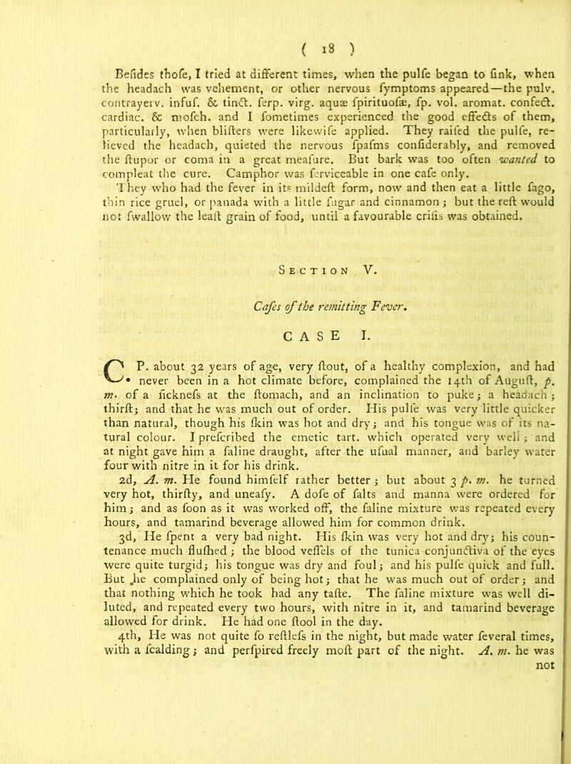 Befides thofe, I tried at different times, when the pulfe began to fink, when the headach was vehement, or other nervous fymptoms appeared—the pulv. contrayerv. infuf. &, tinCt. ferp. virg. aquae fpirituofae, fp. vol. aromat. confedt. cardiac. & niofch. and I fometimes experienced the good effects of them, particularly, when blifters were likewife applied. They railed the pulfe, re- lieved the headach, quieted the nervous fpafms confiderably, and removed the ftupor or coma in a great meafure. But bark was too often ‘wanted to compleat the cure. Camphor was Crviceable in one cafe only. They who had the fever in its mildeft form, now and then eat a little fago, thin rice gruel, or panada with a little fugar and cinnamon ; but the reft would not fwallow the leaft grain of food, until a favourable crilis was obtained. Section V. Cafes of the remitting Fever. CASE I. CP. about 32 years of age, very ftout, of a healthy complexion, and had • never been in a hot climate before, complained the 14th of Auguft, p. m- of a ficknefs at the ftomach, and an inclination to puke; a headach; thirft; and that he was much out of order. His pulfe was very little quicker than natural, though his fkin was hot and dry; and his tongue was of its na- tural colour. I prefcribed the emetic tart, which operated very well ; and at night gave him a faline draught, after the ufual manner, and barley water four with nitre in it for his drink. 2d, A. m. He found himfelf rather better ; but about 3 p. m. he turned very hot, thirfty, and uneafy. A dofe of falts and manna were ordered for him; and as foon as it was worked off, the faline mixture was repeated every hours, and tamarind beverage allowed him for common drink. 3d, He fpent a very bad night. His fkin was very hot and dry; his coun- tenance much flulhed ; the blood vefiels of the tunica conjunctiva of the eyes were quite turgid; his tongue was dry and foul; and his pulfe quick and full. But „he complained only of being hot; that he was much out of order; and that nothing which he took had any tafte. The faline mixture was well di- luted, and repeated every two hours, with nitre in it, and tamarind beverage allowed for drink. He had one ftool in the day. 4th, He was not quite fo reftlefs in the night, but made water feveral times, with a fcalding; and perfpired freely moft part cf the night. A. m. he was not