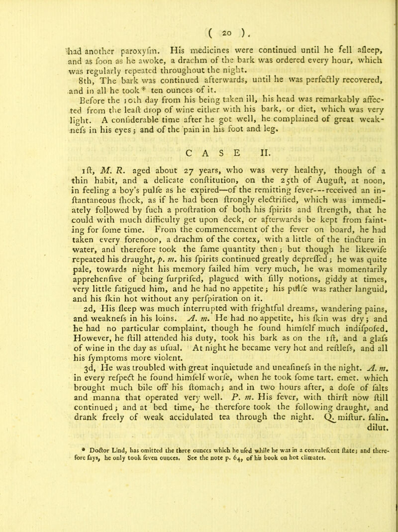 'had another paroxyfm. His medicines were continued until he fell afleep, and as foon as he awoke, a drachm of the bark was ordered every hour, which was regularly repeated throughout the night. 8th, The bark was continued afterwards, until he was perfectly recovered, and in all he took* ten ounces of it. Before the 10th day from his being taken ill, his head was remarkably affec- ted from the lead: drop of wine either with his bark, or diet, which was very light. A confiderable time after he got well, he complained of great weak- nefs in his eyes; and of the pain in his foot and leg. CASE II. ift, M. R. aged about 27 years, who was very healthy, though of a thin habit, and a delicate conflitution, on the 25th of Auguft, at noon, in feeling a boy’s pulfe as he expired—of the remitting fever—received an in- ftantaneous fhock, as if he had been ftrongly electrified, which was immedi- ately foljowed by fuch a proftration of both his fpirits and ftrength, that he could with much difficulty get upon deck, or afterwards be kept from faint- ing for fome time. From the commencement of the fever on board, he had taken every forenoon, a drachm of the cortex, with a little of the tinCture in water, and therefore took the fame quantity then ; but though he likewife repeated his draught, p. m. his fpirits continued greatly depreffed; he was quite pale, towards night his memory failed him very much, he was momentarily apprehenfive of being furprifed, plagued with filly notions, giddy at times, very little fatigued him, and he had no appetite j his piflfe was rather languid, and his fkin hot without any perfpiration on it. 2d, His fleep was much interrupted with frightful dreams, wandering pains, and weaknefs in his loins. A. m. He had no appetite, his fkin was dry ; and he had no particular complaint, though he found himfelf much indifpofed. However, he ftill attended his duty, took his bark as on the iff, and a glafs of wine in the day as ufual. At night he became very hat and reftlefs, and all his fymptoms more violent. 3d, He was troubled with great inquietude and uneafinefs in the night. A. m. in every refpeCt he found himfelf worfe, when he took fome tart. emet. which brought much bile off his ftomach; and in two hours after, a dofe of falts and manna that operated very well. P. m. His fever, with third; now ftill continued; and at bed time, he therefore took the following draught, and drank freely of weak accidulated tea through the night. Q^miftur. falin. dilut. * Doflor Lind, has omitted the three ounces which he ufed while he was in a convalefcent ftate; and there- fore fays, he only took feven ounces. See the note p. 64, of his book on hot climates.