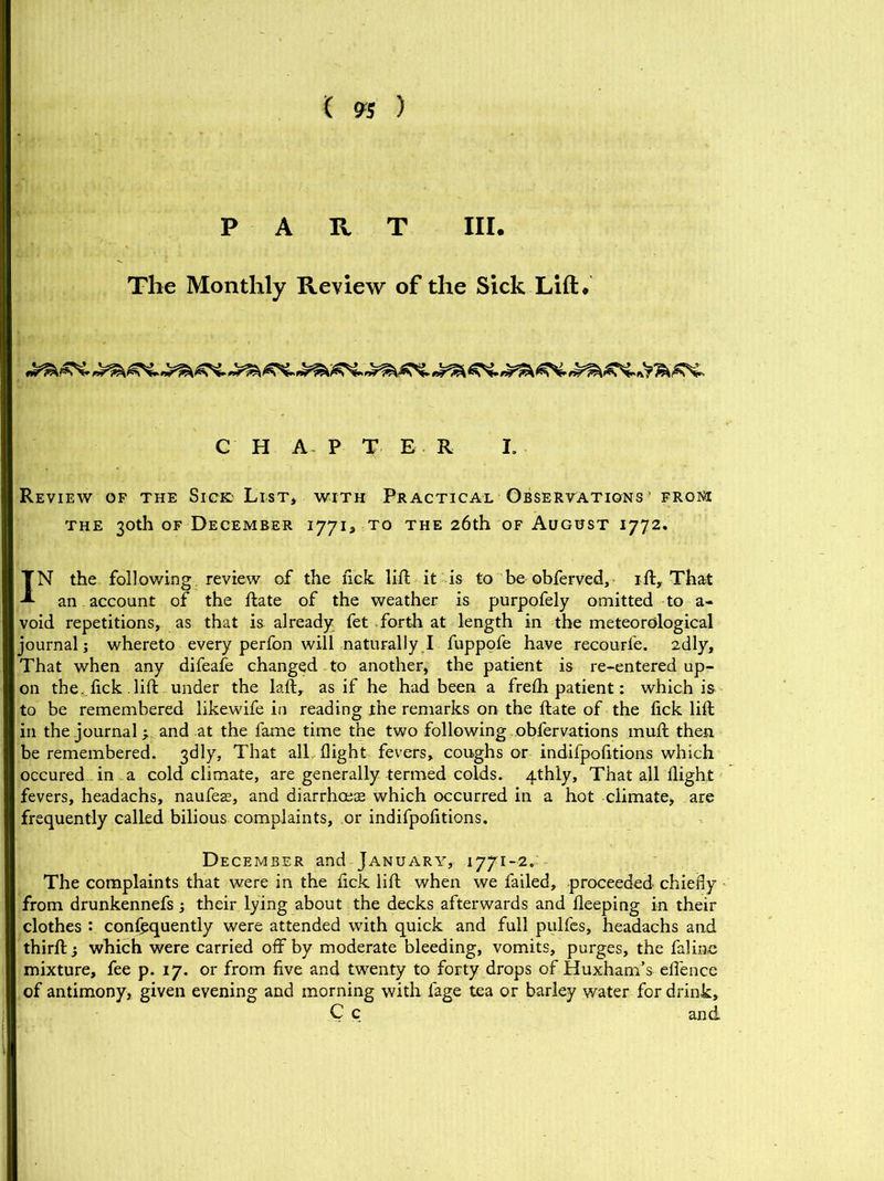 PART III. The Monthly Review of the Sick Lift. C H A P T E R I. Review of the Sick List, with Practical Observations’ from the 30th of December 1771, to the 26th of August 1772. IN the following review of the lick lift it is to be obferved, 1ft. That an account of the ftate of the weather is purpofely omitted to a- void repetitions, as that is already fet forth at length in the meteorological journal; whereto every perfon will naturally I fuppofe have recourfe. 2dly, That when any difeafe changed to another, the patient is re-entered up- on the. lick lift under the laft, as if he had been a frefti patient: which is to be remembered likewife in reading the remarks on the ftate of the lick lift in the journal y and at the fame time the two following obfervations muft then be remembered. 3dly, That all flight fevers, coughs or indifpolitions which occured in a cold climate, are generally termed colds. 4thly, That all flight fevers, headachs, naufeas, and diarrhoeas which occurred in a hot climate, are frequently called bilious complaints, or indifpofltions. December and January, 1771-2.: The complaints that were in the lick lift when we failed, proceeded chiefly from drunkennefs ; their lying about the decks afterwards and fleeping in their clothes : confequently were attended with quick and full pulfes, headachs and thirft y which were carried off by moderate bleeding, vomits, purges, the falinc mixture, fee p. 17. or from live and twenty to forty drops of Huxham’s effence of antimony, given evening and morning with lage tea or barley water for drink, C c and