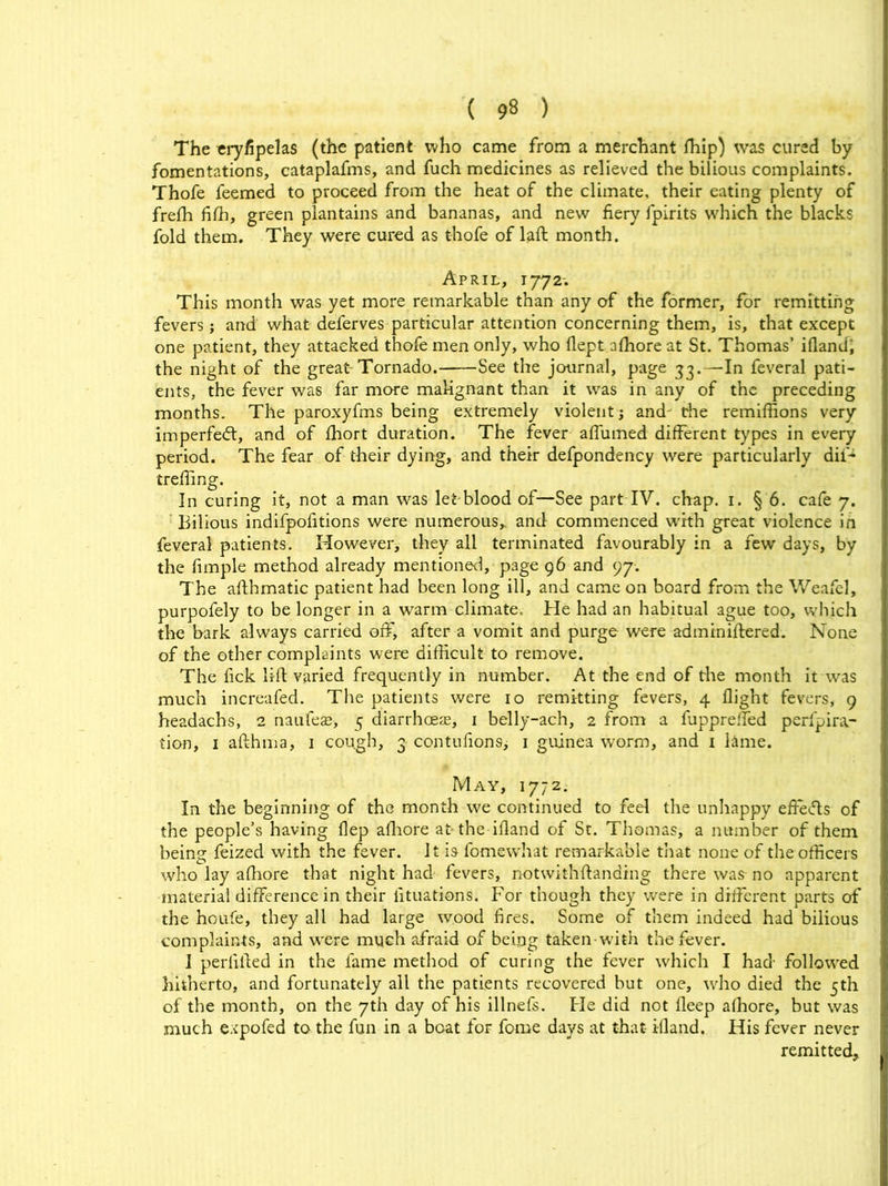 The eryfipelas (the patient who came from a merchant fhip) was cured by fomentations, cataplafms, and fuch medicines as relieved the bilious complaints. Thofe feemed to proceed from the heat of the climate, their eating plenty of freffi fiffi, green plantains and bananas, and new fiery fpirits which the blacks fold them. They were cured as thofe of laft month. April, 1772. This month was yet more remarkable than any of the former, for remitting fevers; and what deferves particular attention concerning them, is, that except one patient, they attacked thofe men only, who flept afhore at St. Thomas’ ifland; the night of the great Tornado. See the journal, page 33.—In feveral pati- ents, the fever was far more malignant than it was in any of the preceding months. The paroxyfms being extremely violent and the remiffions very imperfed:, and of ffiort duration. The fever affumed different types in every period. The fear of their dying, and their defpondency were particularly dil~ treffing. In curing it, not a man was let-blood of—See part IV. chap. 1. § 6. cafe 7. Bilious indifpofitions were numerous* and commenced with great violence in feveral patients. However, they all terminated favourably in a few days, by the fimple method already mentioned, page 96 and 97. The afthmatic patient had been long ill, and came on board from the Weafel, purpofely to be longer in a warm climate. He had an habitual ague too, which the bark always carried off, after a vomit and purge were adminiftered. None of the other complaints were difficult to remove. The fick lift varied frequently in number. At the end of the month it was much increafed. The patients were 10 remitting fevers, 4 flight fevers, 9 headachs, 2 naufeas, 5 diarrhoeas, 1 belly-ach, 2 from a fupprefled perfpira- tion, 1 afthma, 1 cough, 3 contufions, 1 guinea worm, and 1 lime. May, 1772. In the beginning of the month we continued to feel the unhappy effecfts of the people’s having flep afhore at the ifland of St. Thomas, a number of them being feized with the fever. It is fomewhat remarkable that none of the officers who lay afhore that night had fevers, notwithftanding there was no apparent material difference in their iituations. For though they were in different parts of the houfe, they all had large wood fires. Some of them indeed had bilious complaints, and were much afraid of being taken-with the fever. 1 perlifted in the fame method of curing the fever which I had followed hitherto, and fortunately all the patients recovered but one, who died the 5th of the month, on the 7th day of his illnefs. Fie did not fleep afhore, but was much expofed to the fun in a boat for fome days at that ifland. His fever never remitted.