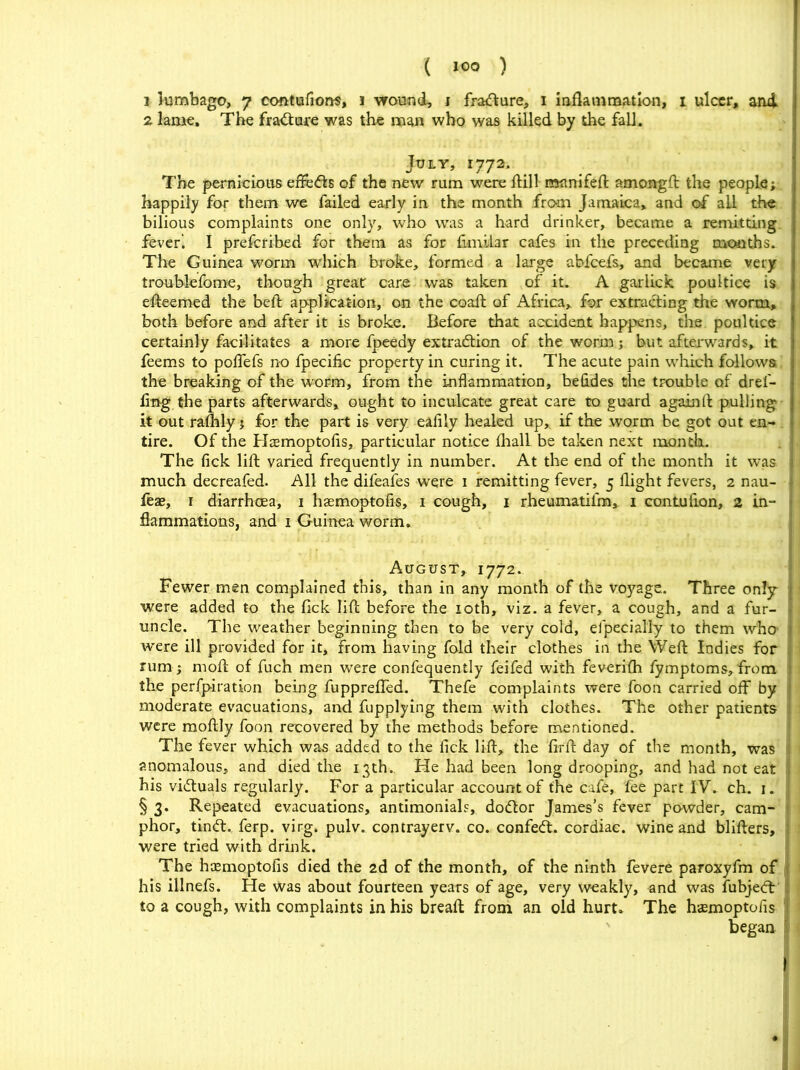 3 lumbago, 7 contufions, 1 wound, 1 fraCture, 1 inflammation, 1 ulcer, and 2 lame. The fraCture was the man who was killed by the fall. July, 1772. The pernicious effects of the new' rum were ftill nsunifeft amongft the people; happily for them we failed early in the month from Jamaica, and of ail the bilious complaints one only, who was a hard drinker, became a remitting feveri I preferibed for them as for fknllar cafes in the preceding months. The Guinea worm which broke, formed a large abfeefs, and became very troublefome, though great care was taken of it. A garlick poultice is efteemed the belt application, on the coafl of Africa, for extracting the worm, both before and after it is broke. Before that accident happens, the poultice certainly facilitates a more fpeedy extraction of the worm; but afterwards, it feems to poffefs no fpecific property in curing it. The acute pain which follows, the breaking of the worm, from the inflammation, betides the trouble of drel- fmg the parts afterwards, ought to inculcate great care to guard againft pulling it out rafhly; for the part is very eaflly healed up,, if the worm be got out en- tire. Of the Haemoptofls, particular notice fhall be taken next month. The tick lift varied frequently in number. At the end of the month it was much decreafed. All the difeafes were 1 remitting fever, 5 flight fevers, 2 nau- feae, r diarrhoea, 1 haemoptofls, 1 cough, 1 rheumatilm,. 1 contuflon, 2 in- flammations, and 1 Guinea worm. August, 1772. Fewer men complained this, than in any month of the voyage. Three only were added to the fick lift before the 10th, viz. a fever, a cough, and a fur- uncle. The weather beginning then to be very cold, efpecially to them who w'ere ill provided for it, from having fold their clothes in the Weft Indies for rum; rnoft of fuch men were confequently feifed with feverifh fymptoms,from the perfpiration being fuppreffed. Thefe complaints were foon carried off by moderate evacuations, and fupplying them with clothes. The other patients were moftly foon recovered by the methods before mentioned. The fever which was added to the fick lift, the firft day of the month, was anomalous, and died the 13th. He had been long drooping, and had not eat . his victuals regularly. For a particular account of the cafe, fee part IV.. ch.. 1. § 3. Repeated evacuations, antimonials, doCtor James’s fever powder, cam- phor, tinCt. ferp. virg. pulv. contrayerv. co. confeCt. cordiac. wine and blifters, were tried with drink. The haemoptofls died the 2d of the month, of the ninth fevere paroxyfm of his illnefs. He Was about fourteen years of age, very weakly, and was fubjeCt to a cough, with complaints in his breaft from an old hurt. The foemoptofis began ' I